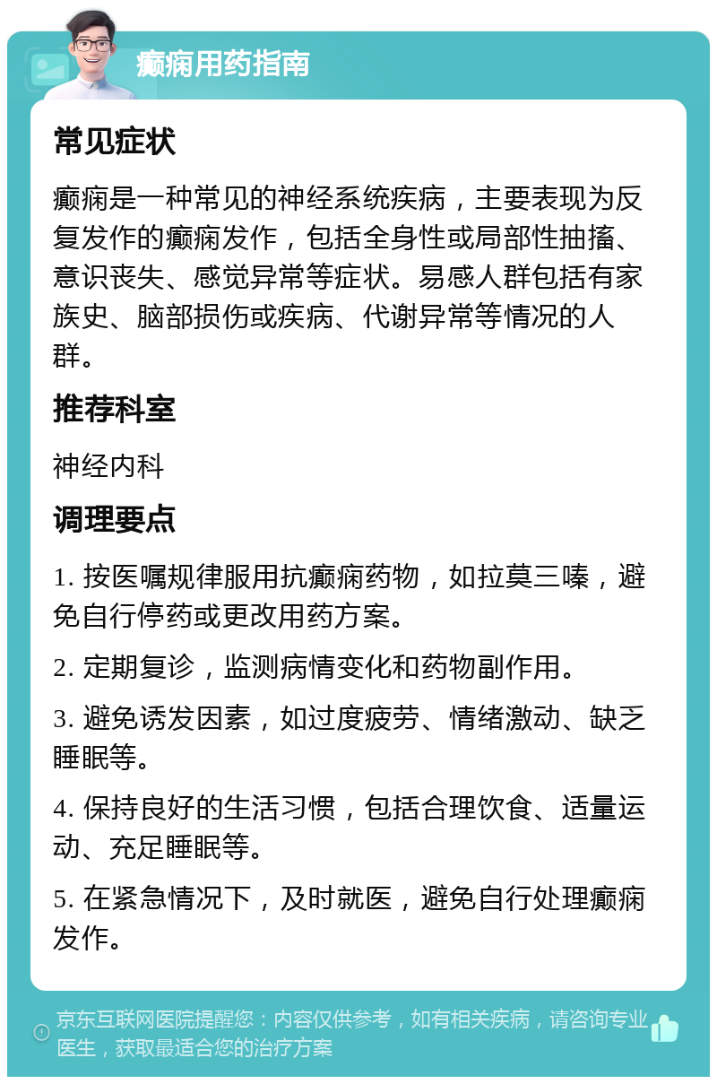 癫痫用药指南 常见症状 癫痫是一种常见的神经系统疾病，主要表现为反复发作的癫痫发作，包括全身性或局部性抽搐、意识丧失、感觉异常等症状。易感人群包括有家族史、脑部损伤或疾病、代谢异常等情况的人群。 推荐科室 神经内科 调理要点 1. 按医嘱规律服用抗癫痫药物，如拉莫三嗪，避免自行停药或更改用药方案。 2. 定期复诊，监测病情变化和药物副作用。 3. 避免诱发因素，如过度疲劳、情绪激动、缺乏睡眠等。 4. 保持良好的生活习惯，包括合理饮食、适量运动、充足睡眠等。 5. 在紧急情况下，及时就医，避免自行处理癫痫发作。