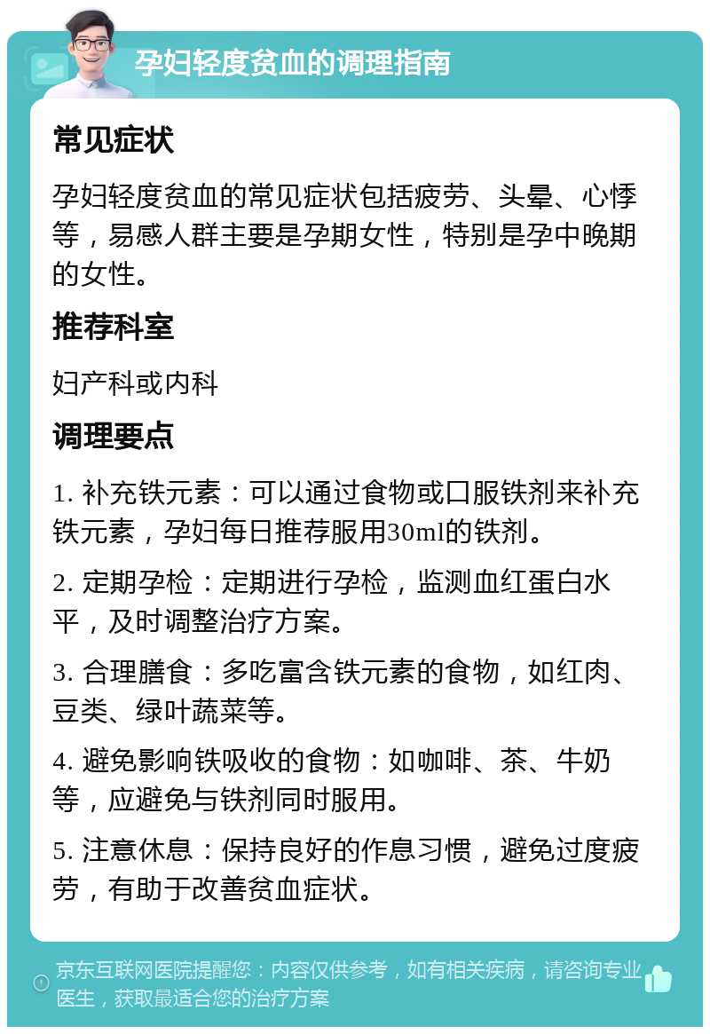 孕妇轻度贫血的调理指南 常见症状 孕妇轻度贫血的常见症状包括疲劳、头晕、心悸等，易感人群主要是孕期女性，特别是孕中晚期的女性。 推荐科室 妇产科或内科 调理要点 1. 补充铁元素：可以通过食物或口服铁剂来补充铁元素，孕妇每日推荐服用30ml的铁剂。 2. 定期孕检：定期进行孕检，监测血红蛋白水平，及时调整治疗方案。 3. 合理膳食：多吃富含铁元素的食物，如红肉、豆类、绿叶蔬菜等。 4. 避免影响铁吸收的食物：如咖啡、茶、牛奶等，应避免与铁剂同时服用。 5. 注意休息：保持良好的作息习惯，避免过度疲劳，有助于改善贫血症状。