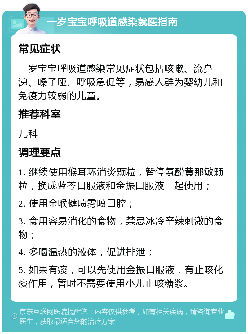 一岁宝宝呼吸道感染就医指南 常见症状 一岁宝宝呼吸道感染常见症状包括咳嗽、流鼻涕、嗓子哑、呼吸急促等，易感人群为婴幼儿和免疫力较弱的儿童。 推荐科室 儿科 调理要点 1. 继续使用猴耳环消炎颗粒，暂停氨酚黄那敏颗粒，换成蓝芩口服液和金振口服液一起使用； 2. 使用金喉健喷雾喷口腔； 3. 食用容易消化的食物，禁忌冰冷辛辣刺激的食物； 4. 多喝温热的液体，促进排泄； 5. 如果有痰，可以先使用金振口服液，有止咳化痰作用，暂时不需要使用小儿止咳糖浆。