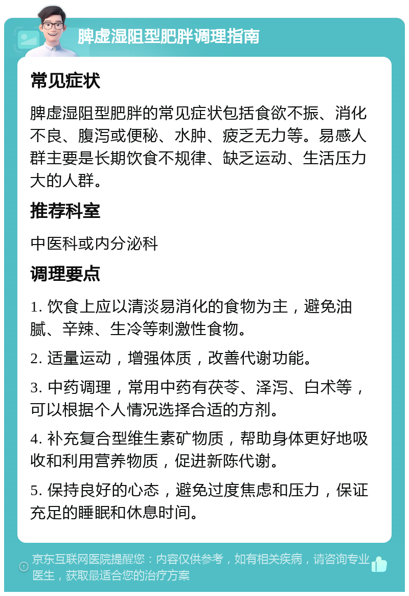 脾虚湿阻型肥胖调理指南 常见症状 脾虚湿阻型肥胖的常见症状包括食欲不振、消化不良、腹泻或便秘、水肿、疲乏无力等。易感人群主要是长期饮食不规律、缺乏运动、生活压力大的人群。 推荐科室 中医科或内分泌科 调理要点 1. 饮食上应以清淡易消化的食物为主，避免油腻、辛辣、生冷等刺激性食物。 2. 适量运动，增强体质，改善代谢功能。 3. 中药调理，常用中药有茯苓、泽泻、白术等，可以根据个人情况选择合适的方剂。 4. 补充复合型维生素矿物质，帮助身体更好地吸收和利用营养物质，促进新陈代谢。 5. 保持良好的心态，避免过度焦虑和压力，保证充足的睡眠和休息时间。