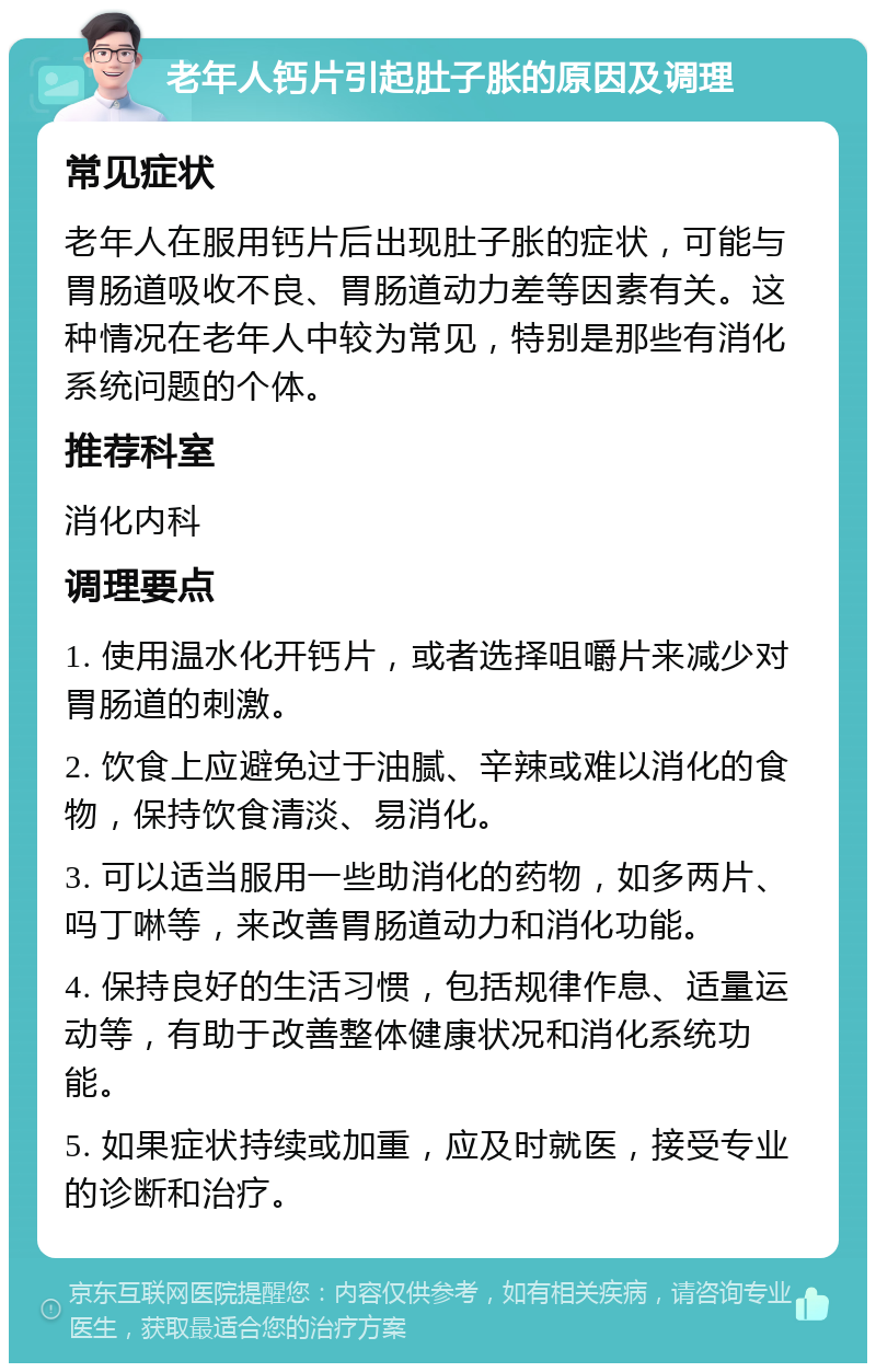 老年人钙片引起肚子胀的原因及调理 常见症状 老年人在服用钙片后出现肚子胀的症状，可能与胃肠道吸收不良、胃肠道动力差等因素有关。这种情况在老年人中较为常见，特别是那些有消化系统问题的个体。 推荐科室 消化内科 调理要点 1. 使用温水化开钙片，或者选择咀嚼片来减少对胃肠道的刺激。 2. 饮食上应避免过于油腻、辛辣或难以消化的食物，保持饮食清淡、易消化。 3. 可以适当服用一些助消化的药物，如多两片、吗丁啉等，来改善胃肠道动力和消化功能。 4. 保持良好的生活习惯，包括规律作息、适量运动等，有助于改善整体健康状况和消化系统功能。 5. 如果症状持续或加重，应及时就医，接受专业的诊断和治疗。