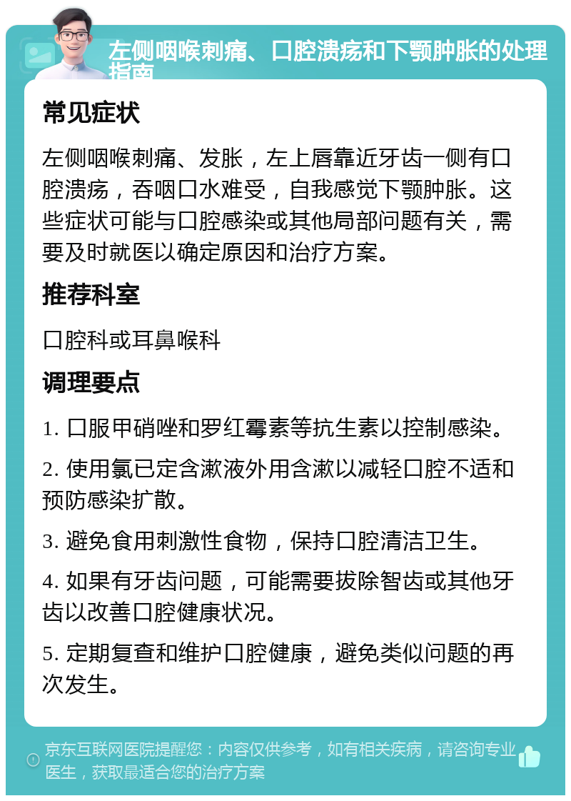 左侧咽喉刺痛、口腔溃疡和下颚肿胀的处理指南 常见症状 左侧咽喉刺痛、发胀，左上唇靠近牙齿一侧有口腔溃疡，吞咽口水难受，自我感觉下颚肿胀。这些症状可能与口腔感染或其他局部问题有关，需要及时就医以确定原因和治疗方案。 推荐科室 口腔科或耳鼻喉科 调理要点 1. 口服甲硝唑和罗红霉素等抗生素以控制感染。 2. 使用氯已定含漱液外用含漱以减轻口腔不适和预防感染扩散。 3. 避免食用刺激性食物，保持口腔清洁卫生。 4. 如果有牙齿问题，可能需要拔除智齿或其他牙齿以改善口腔健康状况。 5. 定期复查和维护口腔健康，避免类似问题的再次发生。