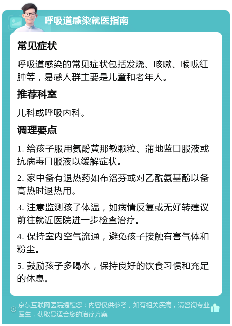 呼吸道感染就医指南 常见症状 呼吸道感染的常见症状包括发烧、咳嗽、喉咙红肿等，易感人群主要是儿童和老年人。 推荐科室 儿科或呼吸内科。 调理要点 1. 给孩子服用氨酚黄那敏颗粒、蒲地蓝口服液或抗病毒口服液以缓解症状。 2. 家中备有退热药如布洛芬或对乙酰氨基酚以备高热时退热用。 3. 注意监测孩子体温，如病情反复或无好转建议前往就近医院进一步检查治疗。 4. 保持室内空气流通，避免孩子接触有害气体和粉尘。 5. 鼓励孩子多喝水，保持良好的饮食习惯和充足的休息。