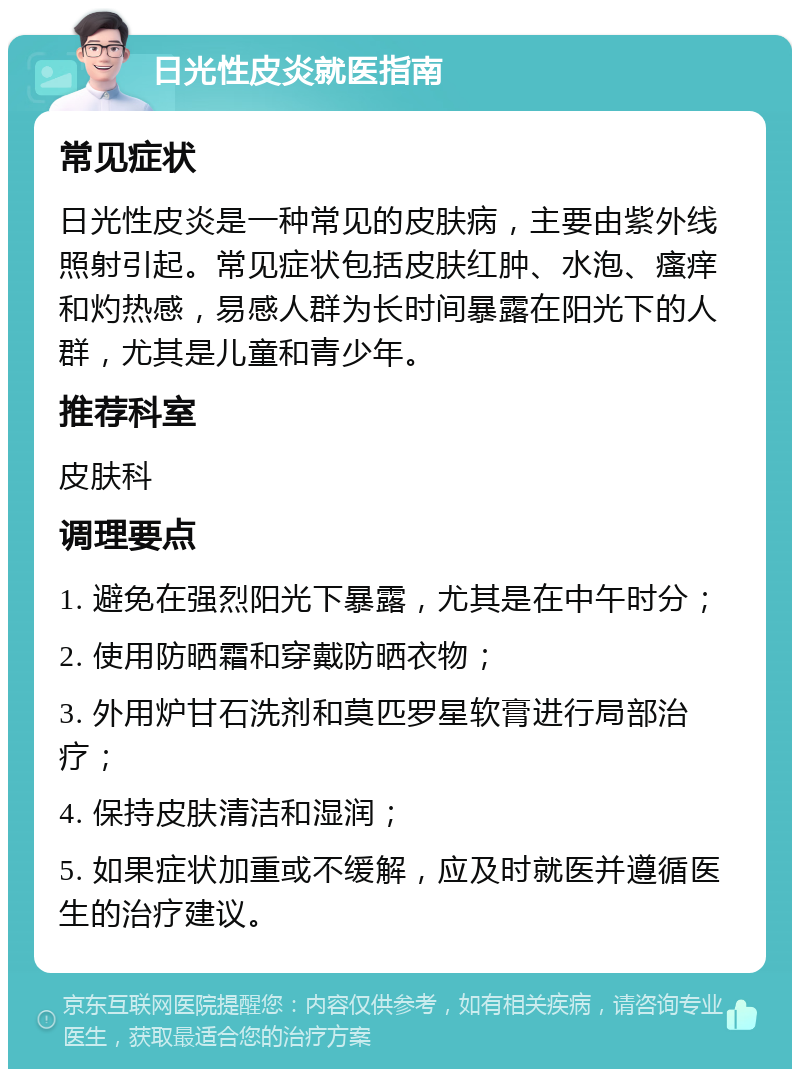 日光性皮炎就医指南 常见症状 日光性皮炎是一种常见的皮肤病，主要由紫外线照射引起。常见症状包括皮肤红肿、水泡、瘙痒和灼热感，易感人群为长时间暴露在阳光下的人群，尤其是儿童和青少年。 推荐科室 皮肤科 调理要点 1. 避免在强烈阳光下暴露，尤其是在中午时分； 2. 使用防晒霜和穿戴防晒衣物； 3. 外用炉甘石洗剂和莫匹罗星软膏进行局部治疗； 4. 保持皮肤清洁和湿润； 5. 如果症状加重或不缓解，应及时就医并遵循医生的治疗建议。