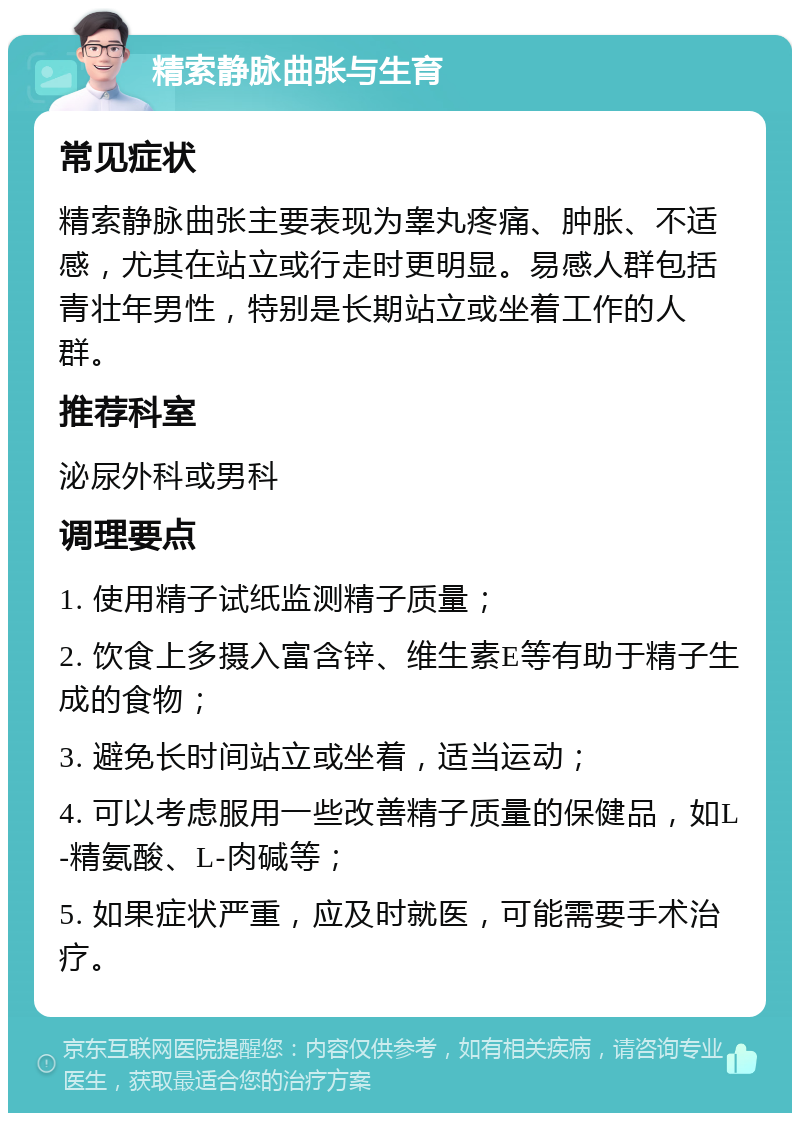 精索静脉曲张与生育 常见症状 精索静脉曲张主要表现为睾丸疼痛、肿胀、不适感，尤其在站立或行走时更明显。易感人群包括青壮年男性，特别是长期站立或坐着工作的人群。 推荐科室 泌尿外科或男科 调理要点 1. 使用精子试纸监测精子质量； 2. 饮食上多摄入富含锌、维生素E等有助于精子生成的食物； 3. 避免长时间站立或坐着，适当运动； 4. 可以考虑服用一些改善精子质量的保健品，如L-精氨酸、L-肉碱等； 5. 如果症状严重，应及时就医，可能需要手术治疗。