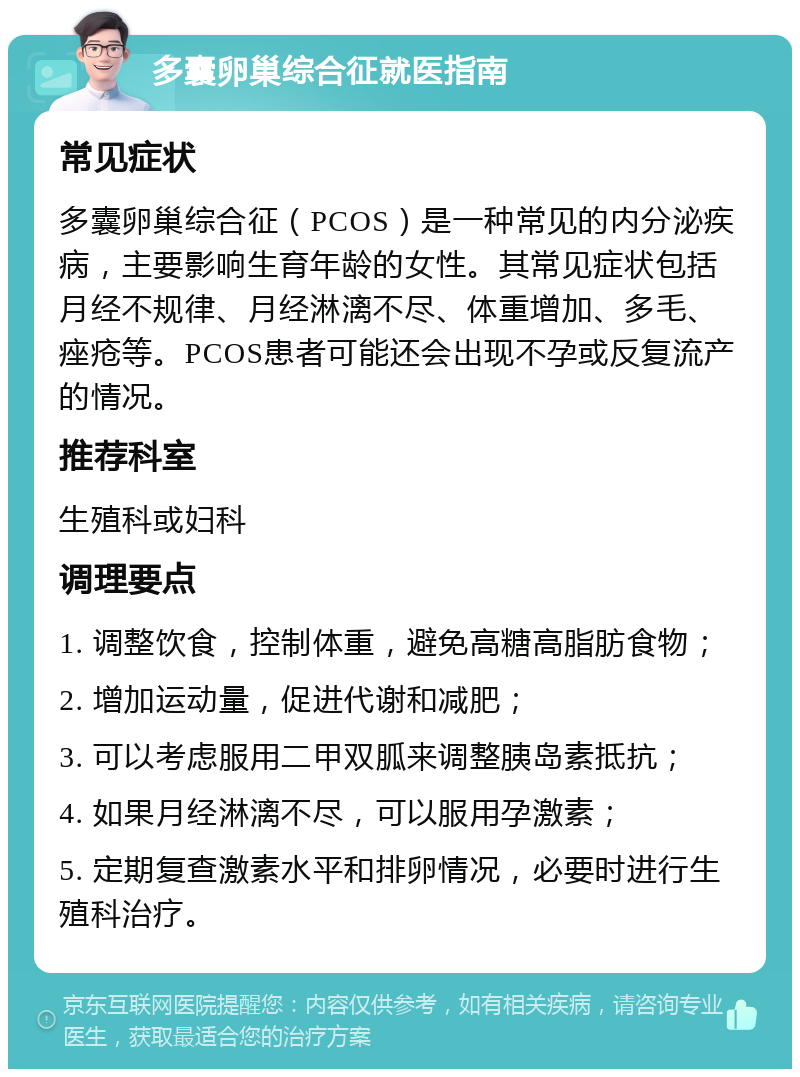 多囊卵巢综合征就医指南 常见症状 多囊卵巢综合征（PCOS）是一种常见的内分泌疾病，主要影响生育年龄的女性。其常见症状包括月经不规律、月经淋漓不尽、体重增加、多毛、痤疮等。PCOS患者可能还会出现不孕或反复流产的情况。 推荐科室 生殖科或妇科 调理要点 1. 调整饮食，控制体重，避免高糖高脂肪食物； 2. 增加运动量，促进代谢和减肥； 3. 可以考虑服用二甲双胍来调整胰岛素抵抗； 4. 如果月经淋漓不尽，可以服用孕激素； 5. 定期复查激素水平和排卵情况，必要时进行生殖科治疗。