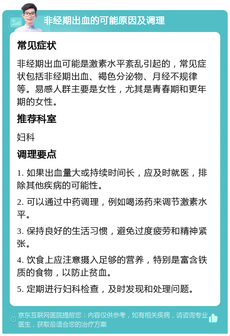 非经期出血的可能原因及调理 常见症状 非经期出血可能是激素水平紊乱引起的，常见症状包括非经期出血、褐色分泌物、月经不规律等。易感人群主要是女性，尤其是青春期和更年期的女性。 推荐科室 妇科 调理要点 1. 如果出血量大或持续时间长，应及时就医，排除其他疾病的可能性。 2. 可以通过中药调理，例如喝汤药来调节激素水平。 3. 保持良好的生活习惯，避免过度疲劳和精神紧张。 4. 饮食上应注意摄入足够的营养，特别是富含铁质的食物，以防止贫血。 5. 定期进行妇科检查，及时发现和处理问题。