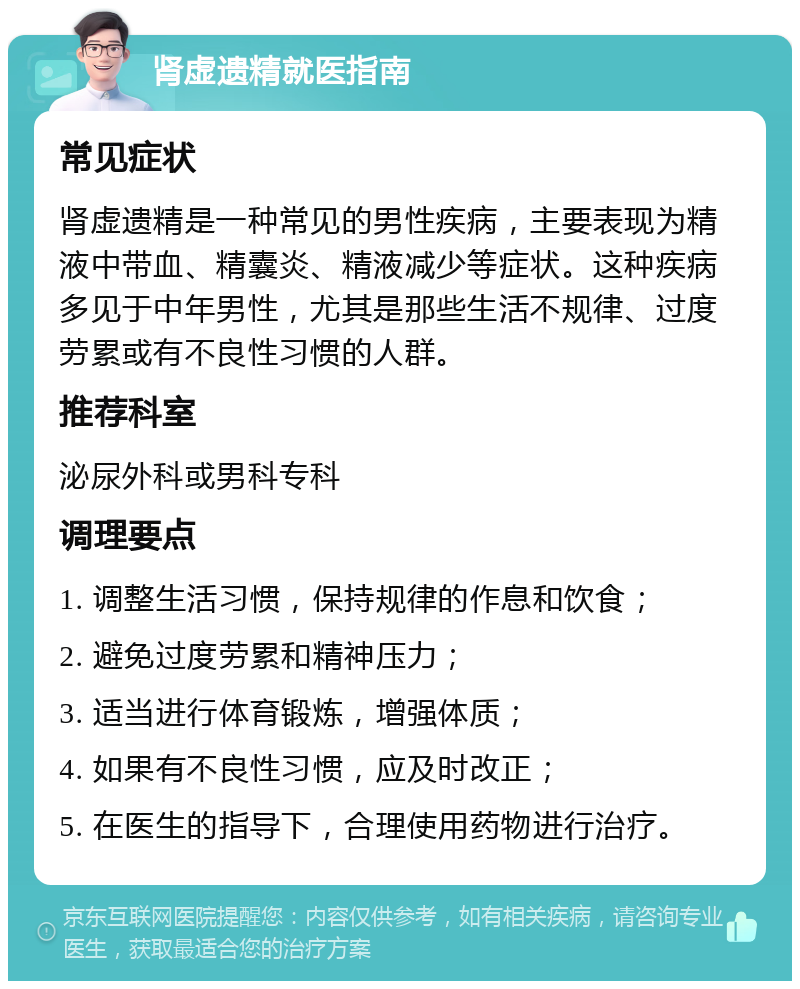 肾虚遗精就医指南 常见症状 肾虚遗精是一种常见的男性疾病，主要表现为精液中带血、精囊炎、精液减少等症状。这种疾病多见于中年男性，尤其是那些生活不规律、过度劳累或有不良性习惯的人群。 推荐科室 泌尿外科或男科专科 调理要点 1. 调整生活习惯，保持规律的作息和饮食； 2. 避免过度劳累和精神压力； 3. 适当进行体育锻炼，增强体质； 4. 如果有不良性习惯，应及时改正； 5. 在医生的指导下，合理使用药物进行治疗。