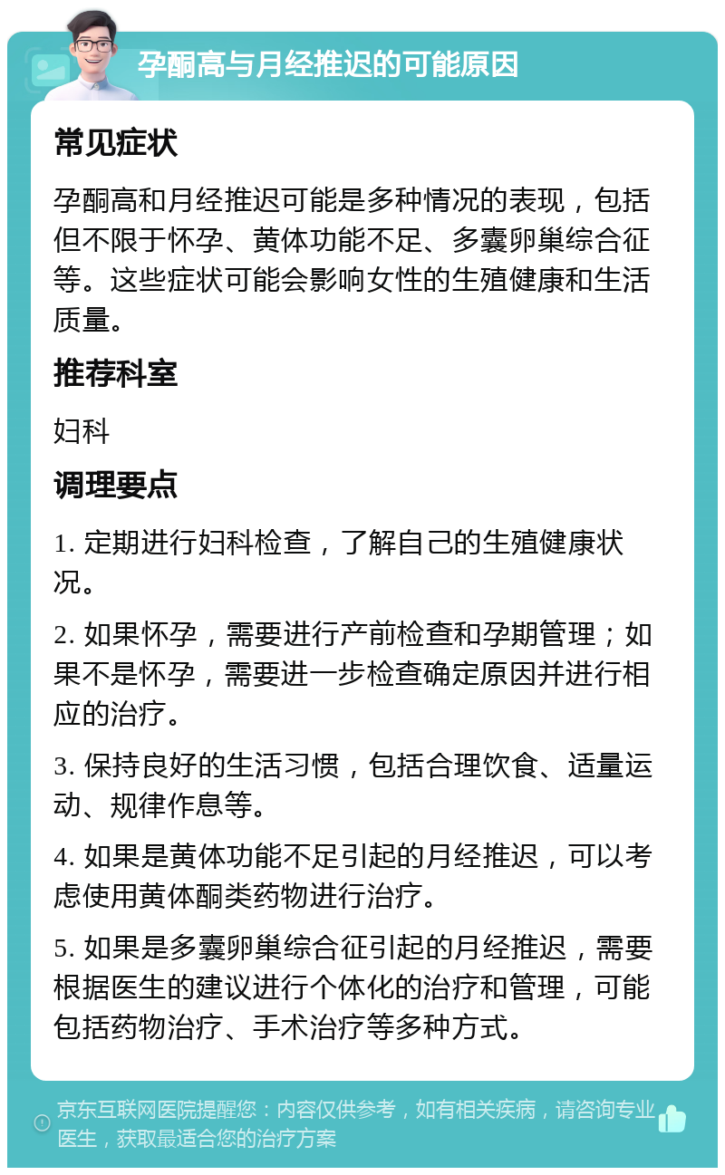 孕酮高与月经推迟的可能原因 常见症状 孕酮高和月经推迟可能是多种情况的表现，包括但不限于怀孕、黄体功能不足、多囊卵巢综合征等。这些症状可能会影响女性的生殖健康和生活质量。 推荐科室 妇科 调理要点 1. 定期进行妇科检查，了解自己的生殖健康状况。 2. 如果怀孕，需要进行产前检查和孕期管理；如果不是怀孕，需要进一步检查确定原因并进行相应的治疗。 3. 保持良好的生活习惯，包括合理饮食、适量运动、规律作息等。 4. 如果是黄体功能不足引起的月经推迟，可以考虑使用黄体酮类药物进行治疗。 5. 如果是多囊卵巢综合征引起的月经推迟，需要根据医生的建议进行个体化的治疗和管理，可能包括药物治疗、手术治疗等多种方式。