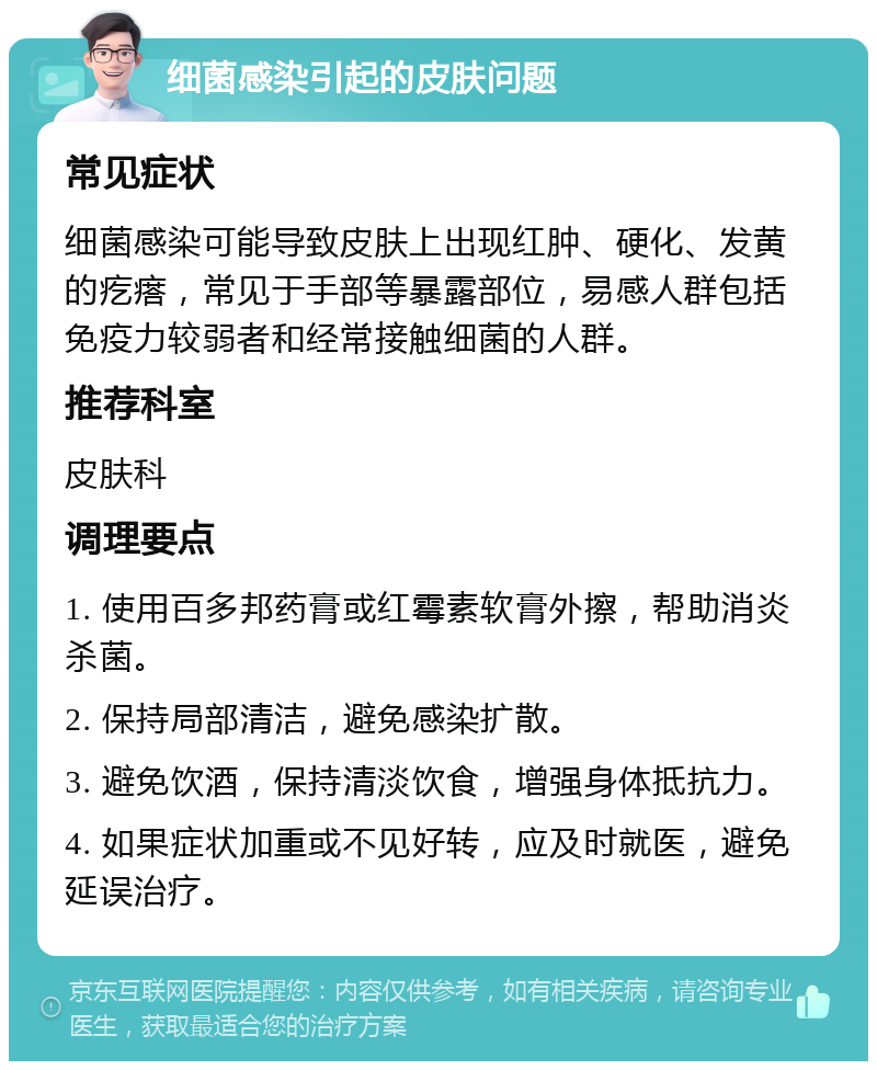 细菌感染引起的皮肤问题 常见症状 细菌感染可能导致皮肤上出现红肿、硬化、发黄的疙瘩，常见于手部等暴露部位，易感人群包括免疫力较弱者和经常接触细菌的人群。 推荐科室 皮肤科 调理要点 1. 使用百多邦药膏或红霉素软膏外擦，帮助消炎杀菌。 2. 保持局部清洁，避免感染扩散。 3. 避免饮酒，保持清淡饮食，增强身体抵抗力。 4. 如果症状加重或不见好转，应及时就医，避免延误治疗。