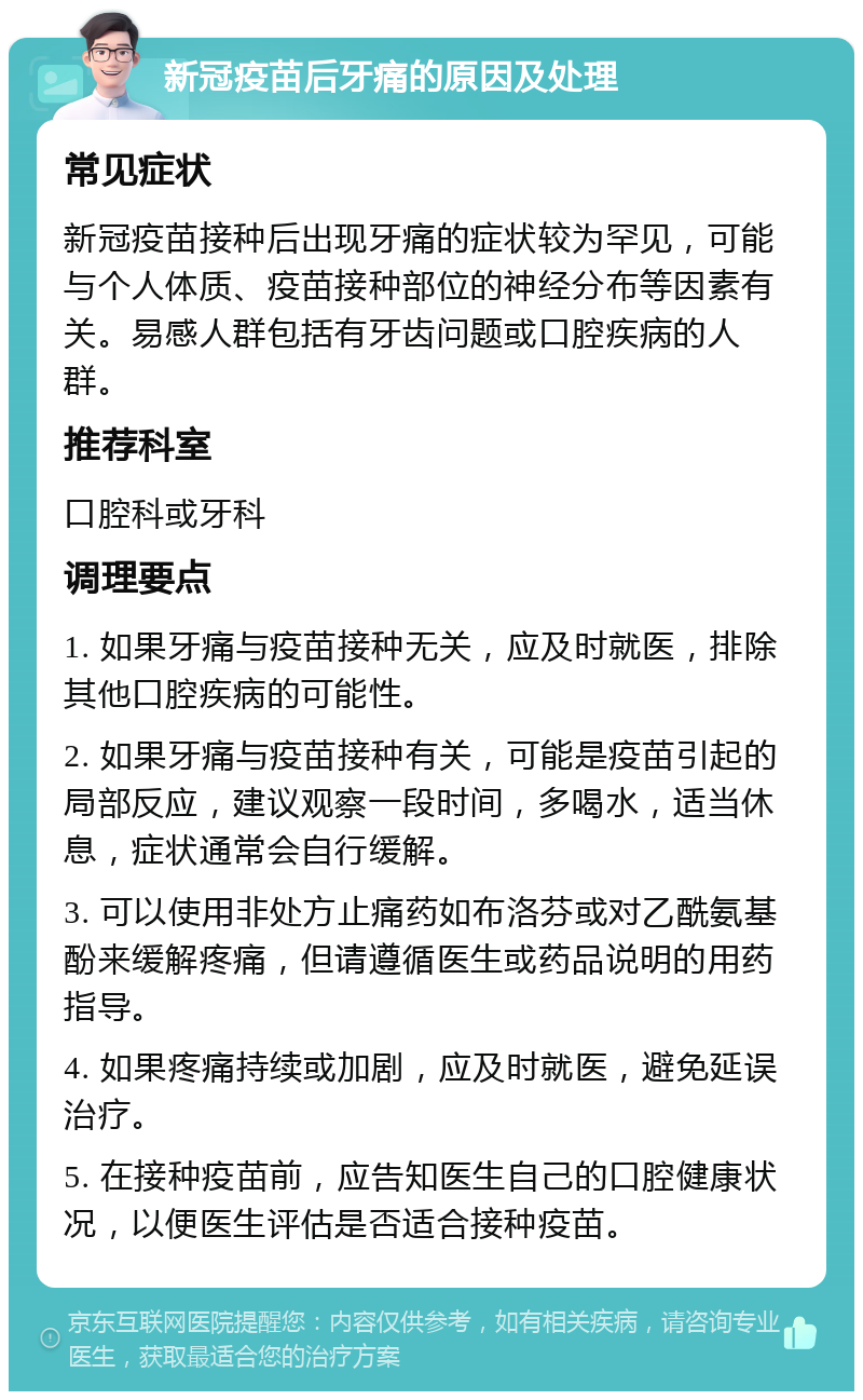 新冠疫苗后牙痛的原因及处理 常见症状 新冠疫苗接种后出现牙痛的症状较为罕见，可能与个人体质、疫苗接种部位的神经分布等因素有关。易感人群包括有牙齿问题或口腔疾病的人群。 推荐科室 口腔科或牙科 调理要点 1. 如果牙痛与疫苗接种无关，应及时就医，排除其他口腔疾病的可能性。 2. 如果牙痛与疫苗接种有关，可能是疫苗引起的局部反应，建议观察一段时间，多喝水，适当休息，症状通常会自行缓解。 3. 可以使用非处方止痛药如布洛芬或对乙酰氨基酚来缓解疼痛，但请遵循医生或药品说明的用药指导。 4. 如果疼痛持续或加剧，应及时就医，避免延误治疗。 5. 在接种疫苗前，应告知医生自己的口腔健康状况，以便医生评估是否适合接种疫苗。