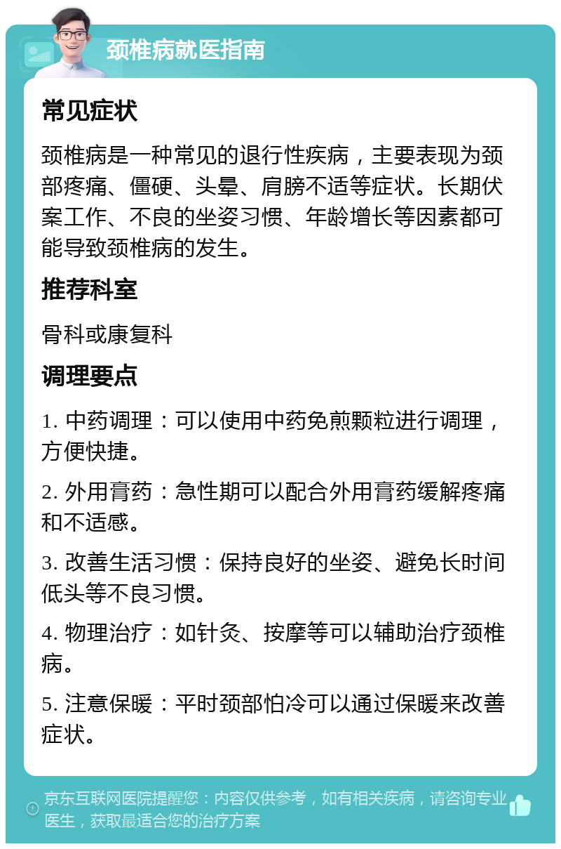 颈椎病就医指南 常见症状 颈椎病是一种常见的退行性疾病，主要表现为颈部疼痛、僵硬、头晕、肩膀不适等症状。长期伏案工作、不良的坐姿习惯、年龄增长等因素都可能导致颈椎病的发生。 推荐科室 骨科或康复科 调理要点 1. 中药调理：可以使用中药免煎颗粒进行调理，方便快捷。 2. 外用膏药：急性期可以配合外用膏药缓解疼痛和不适感。 3. 改善生活习惯：保持良好的坐姿、避免长时间低头等不良习惯。 4. 物理治疗：如针灸、按摩等可以辅助治疗颈椎病。 5. 注意保暖：平时颈部怕冷可以通过保暖来改善症状。