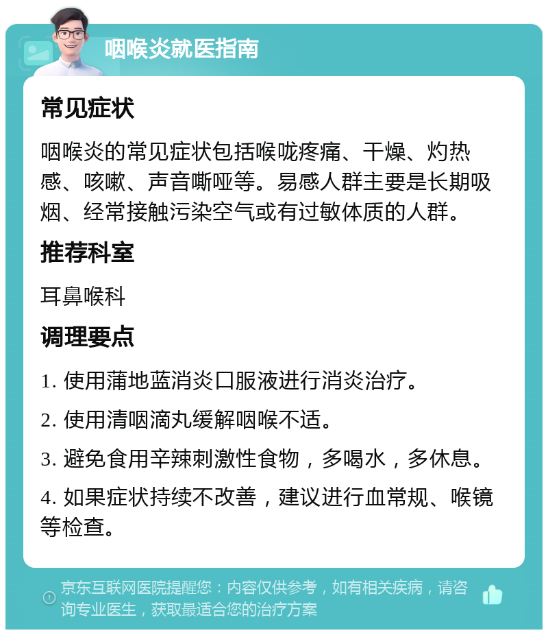 咽喉炎就医指南 常见症状 咽喉炎的常见症状包括喉咙疼痛、干燥、灼热感、咳嗽、声音嘶哑等。易感人群主要是长期吸烟、经常接触污染空气或有过敏体质的人群。 推荐科室 耳鼻喉科 调理要点 1. 使用蒲地蓝消炎口服液进行消炎治疗。 2. 使用清咽滴丸缓解咽喉不适。 3. 避免食用辛辣刺激性食物，多喝水，多休息。 4. 如果症状持续不改善，建议进行血常规、喉镜等检查。