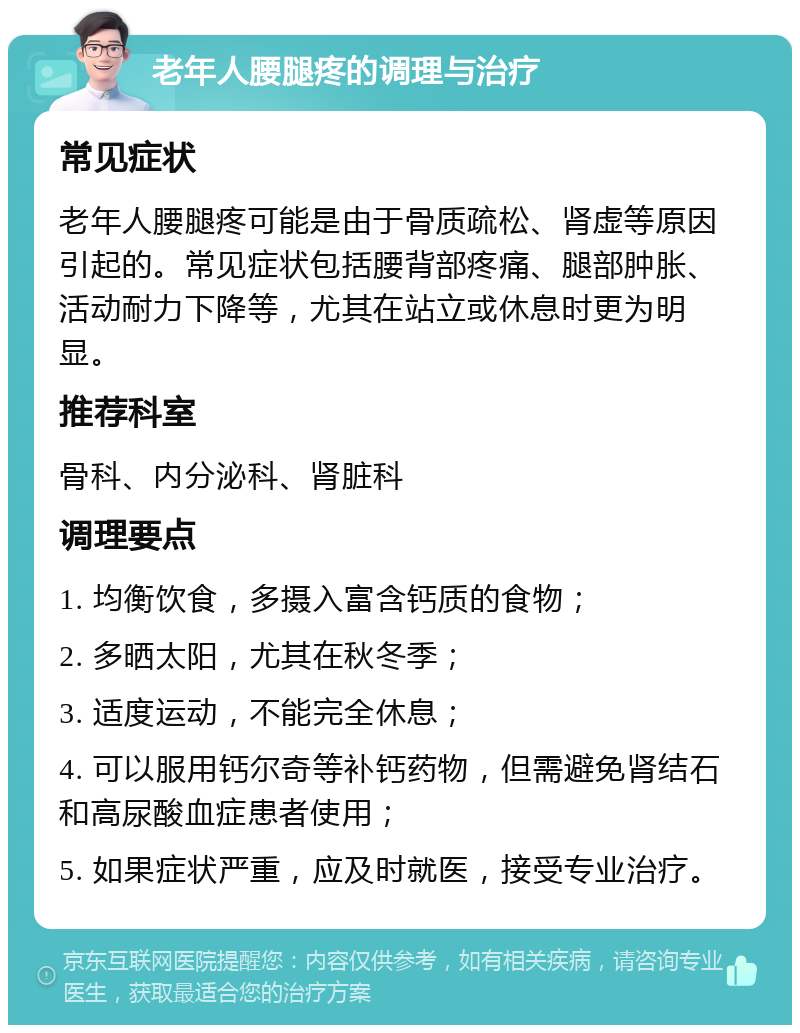 老年人腰腿疼的调理与治疗 常见症状 老年人腰腿疼可能是由于骨质疏松、肾虚等原因引起的。常见症状包括腰背部疼痛、腿部肿胀、活动耐力下降等，尤其在站立或休息时更为明显。 推荐科室 骨科、内分泌科、肾脏科 调理要点 1. 均衡饮食，多摄入富含钙质的食物； 2. 多晒太阳，尤其在秋冬季； 3. 适度运动，不能完全休息； 4. 可以服用钙尔奇等补钙药物，但需避免肾结石和高尿酸血症患者使用； 5. 如果症状严重，应及时就医，接受专业治疗。