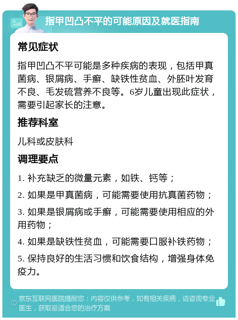 指甲凹凸不平的可能原因及就医指南 常见症状 指甲凹凸不平可能是多种疾病的表现，包括甲真菌病、银屑病、手癣、缺铁性贫血、外胚叶发育不良、毛发硫营养不良等。6岁儿童出现此症状，需要引起家长的注意。 推荐科室 儿科或皮肤科 调理要点 1. 补充缺乏的微量元素，如铁、钙等； 2. 如果是甲真菌病，可能需要使用抗真菌药物； 3. 如果是银屑病或手癣，可能需要使用相应的外用药物； 4. 如果是缺铁性贫血，可能需要口服补铁药物； 5. 保持良好的生活习惯和饮食结构，增强身体免疫力。