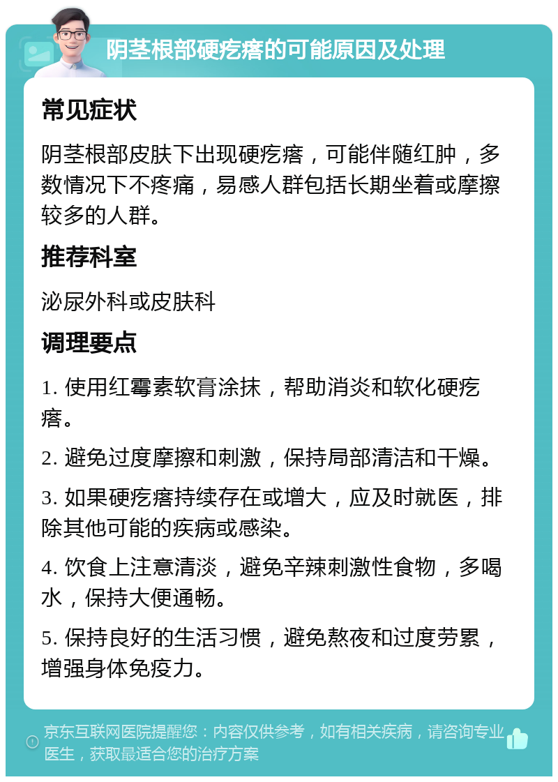 阴茎根部硬疙瘩的可能原因及处理 常见症状 阴茎根部皮肤下出现硬疙瘩，可能伴随红肿，多数情况下不疼痛，易感人群包括长期坐着或摩擦较多的人群。 推荐科室 泌尿外科或皮肤科 调理要点 1. 使用红霉素软膏涂抹，帮助消炎和软化硬疙瘩。 2. 避免过度摩擦和刺激，保持局部清洁和干燥。 3. 如果硬疙瘩持续存在或增大，应及时就医，排除其他可能的疾病或感染。 4. 饮食上注意清淡，避免辛辣刺激性食物，多喝水，保持大便通畅。 5. 保持良好的生活习惯，避免熬夜和过度劳累，增强身体免疫力。