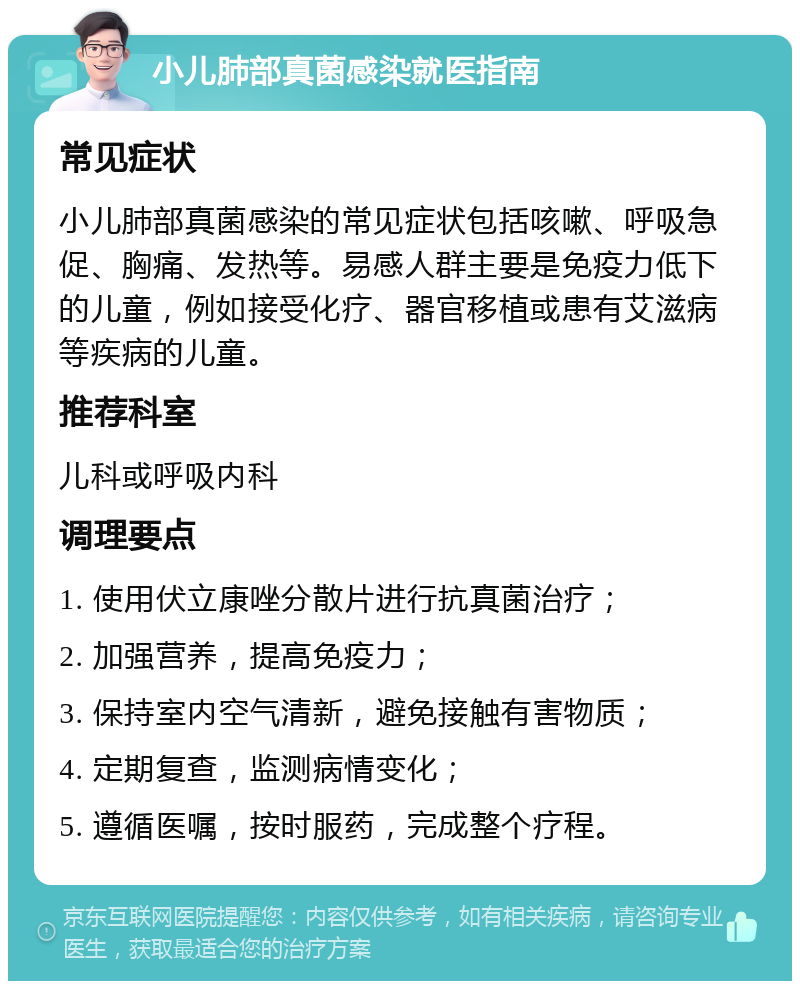 小儿肺部真菌感染就医指南 常见症状 小儿肺部真菌感染的常见症状包括咳嗽、呼吸急促、胸痛、发热等。易感人群主要是免疫力低下的儿童，例如接受化疗、器官移植或患有艾滋病等疾病的儿童。 推荐科室 儿科或呼吸内科 调理要点 1. 使用伏立康唑分散片进行抗真菌治疗； 2. 加强营养，提高免疫力； 3. 保持室内空气清新，避免接触有害物质； 4. 定期复查，监测病情变化； 5. 遵循医嘱，按时服药，完成整个疗程。