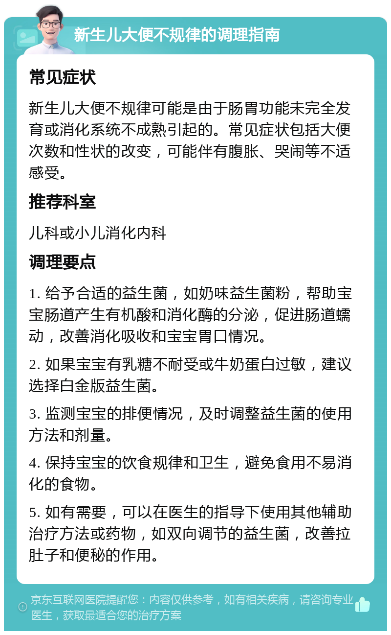 新生儿大便不规律的调理指南 常见症状 新生儿大便不规律可能是由于肠胃功能未完全发育或消化系统不成熟引起的。常见症状包括大便次数和性状的改变，可能伴有腹胀、哭闹等不适感受。 推荐科室 儿科或小儿消化内科 调理要点 1. 给予合适的益生菌，如奶味益生菌粉，帮助宝宝肠道产生有机酸和消化酶的分泌，促进肠道蠕动，改善消化吸收和宝宝胃口情况。 2. 如果宝宝有乳糖不耐受或牛奶蛋白过敏，建议选择白金版益生菌。 3. 监测宝宝的排便情况，及时调整益生菌的使用方法和剂量。 4. 保持宝宝的饮食规律和卫生，避免食用不易消化的食物。 5. 如有需要，可以在医生的指导下使用其他辅助治疗方法或药物，如双向调节的益生菌，改善拉肚子和便秘的作用。