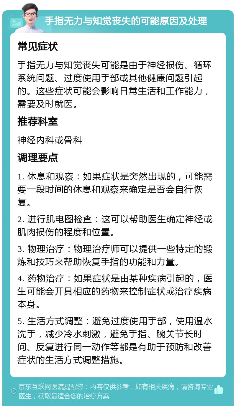 手指无力与知觉丧失的可能原因及处理 常见症状 手指无力与知觉丧失可能是由于神经损伤、循环系统问题、过度使用手部或其他健康问题引起的。这些症状可能会影响日常生活和工作能力，需要及时就医。 推荐科室 神经内科或骨科 调理要点 1. 休息和观察：如果症状是突然出现的，可能需要一段时间的休息和观察来确定是否会自行恢复。 2. 进行肌电图检查：这可以帮助医生确定神经或肌肉损伤的程度和位置。 3. 物理治疗：物理治疗师可以提供一些特定的锻炼和技巧来帮助恢复手指的功能和力量。 4. 药物治疗：如果症状是由某种疾病引起的，医生可能会开具相应的药物来控制症状或治疗疾病本身。 5. 生活方式调整：避免过度使用手部，使用温水洗手，减少冷水刺激，避免手指、腕关节长时间、反复进行同一动作等都是有助于预防和改善症状的生活方式调整措施。