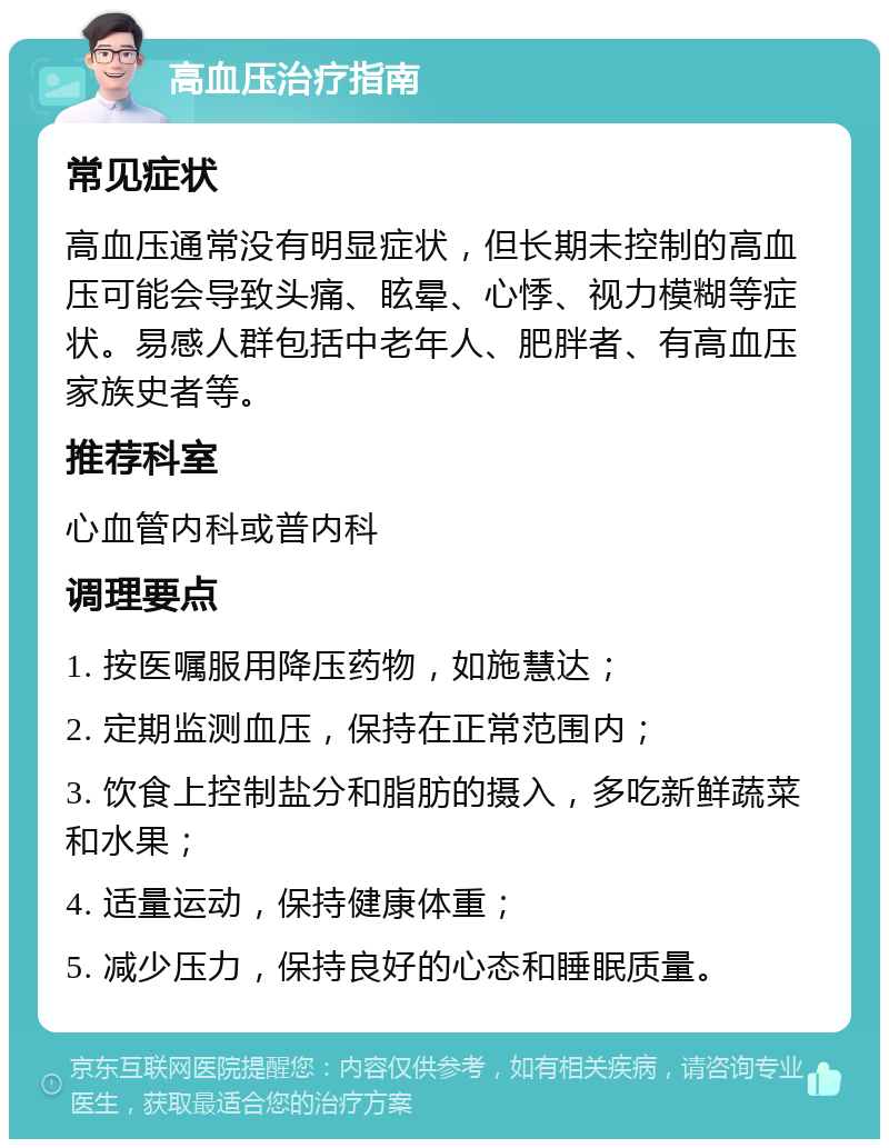 高血压治疗指南 常见症状 高血压通常没有明显症状，但长期未控制的高血压可能会导致头痛、眩晕、心悸、视力模糊等症状。易感人群包括中老年人、肥胖者、有高血压家族史者等。 推荐科室 心血管内科或普内科 调理要点 1. 按医嘱服用降压药物，如施慧达； 2. 定期监测血压，保持在正常范围内； 3. 饮食上控制盐分和脂肪的摄入，多吃新鲜蔬菜和水果； 4. 适量运动，保持健康体重； 5. 减少压力，保持良好的心态和睡眠质量。