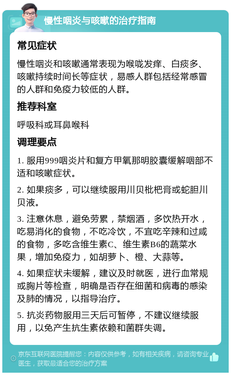 慢性咽炎与咳嗽的治疗指南 常见症状 慢性咽炎和咳嗽通常表现为喉咙发痒、白痰多、咳嗽持续时间长等症状，易感人群包括经常感冒的人群和免疫力较低的人群。 推荐科室 呼吸科或耳鼻喉科 调理要点 1. 服用999咽炎片和复方甲氧那明胶囊缓解咽部不适和咳嗽症状。 2. 如果痰多，可以继续服用川贝枇杷膏或蛇胆川贝液。 3. 注意休息，避免劳累，禁烟酒，多饮热开水，吃易消化的食物，不吃冷饮，不宜吃辛辣和过咸的食物，多吃含维生素C、维生素B6的蔬菜水果，增加免疫力，如胡萝卜、橙、大蒜等。 4. 如果症状未缓解，建议及时就医，进行血常规或胸片等检查，明确是否存在细菌和病毒的感染及肺的情况，以指导治疗。 5. 抗炎药物服用三天后可暂停，不建议继续服用，以免产生抗生素依赖和菌群失调。