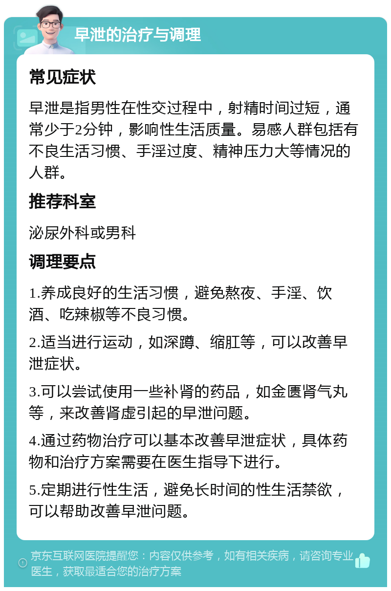 早泄的治疗与调理 常见症状 早泄是指男性在性交过程中，射精时间过短，通常少于2分钟，影响性生活质量。易感人群包括有不良生活习惯、手淫过度、精神压力大等情况的人群。 推荐科室 泌尿外科或男科 调理要点 1.养成良好的生活习惯，避免熬夜、手淫、饮酒、吃辣椒等不良习惯。 2.适当进行运动，如深蹲、缩肛等，可以改善早泄症状。 3.可以尝试使用一些补肾的药品，如金匮肾气丸等，来改善肾虚引起的早泄问题。 4.通过药物治疗可以基本改善早泄症状，具体药物和治疗方案需要在医生指导下进行。 5.定期进行性生活，避免长时间的性生活禁欲，可以帮助改善早泄问题。