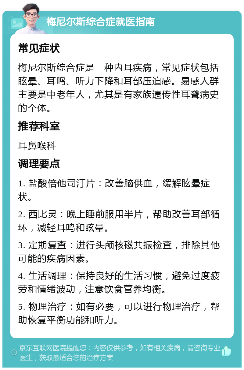 梅尼尔斯综合症就医指南 常见症状 梅尼尔斯综合症是一种内耳疾病，常见症状包括眩晕、耳鸣、听力下降和耳部压迫感。易感人群主要是中老年人，尤其是有家族遗传性耳聋病史的个体。 推荐科室 耳鼻喉科 调理要点 1. 盐酸倍他司汀片：改善脑供血，缓解眩晕症状。 2. 西比灵：晚上睡前服用半片，帮助改善耳部循环，减轻耳鸣和眩晕。 3. 定期复查：进行头颅核磁共振检查，排除其他可能的疾病因素。 4. 生活调理：保持良好的生活习惯，避免过度疲劳和情绪波动，注意饮食营养均衡。 5. 物理治疗：如有必要，可以进行物理治疗，帮助恢复平衡功能和听力。