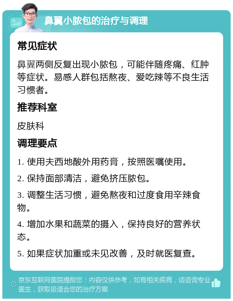 鼻翼小脓包的治疗与调理 常见症状 鼻翼两侧反复出现小脓包，可能伴随疼痛、红肿等症状。易感人群包括熬夜、爱吃辣等不良生活习惯者。 推荐科室 皮肤科 调理要点 1. 使用夫西地酸外用药膏，按照医嘱使用。 2. 保持面部清洁，避免挤压脓包。 3. 调整生活习惯，避免熬夜和过度食用辛辣食物。 4. 增加水果和蔬菜的摄入，保持良好的营养状态。 5. 如果症状加重或未见改善，及时就医复查。