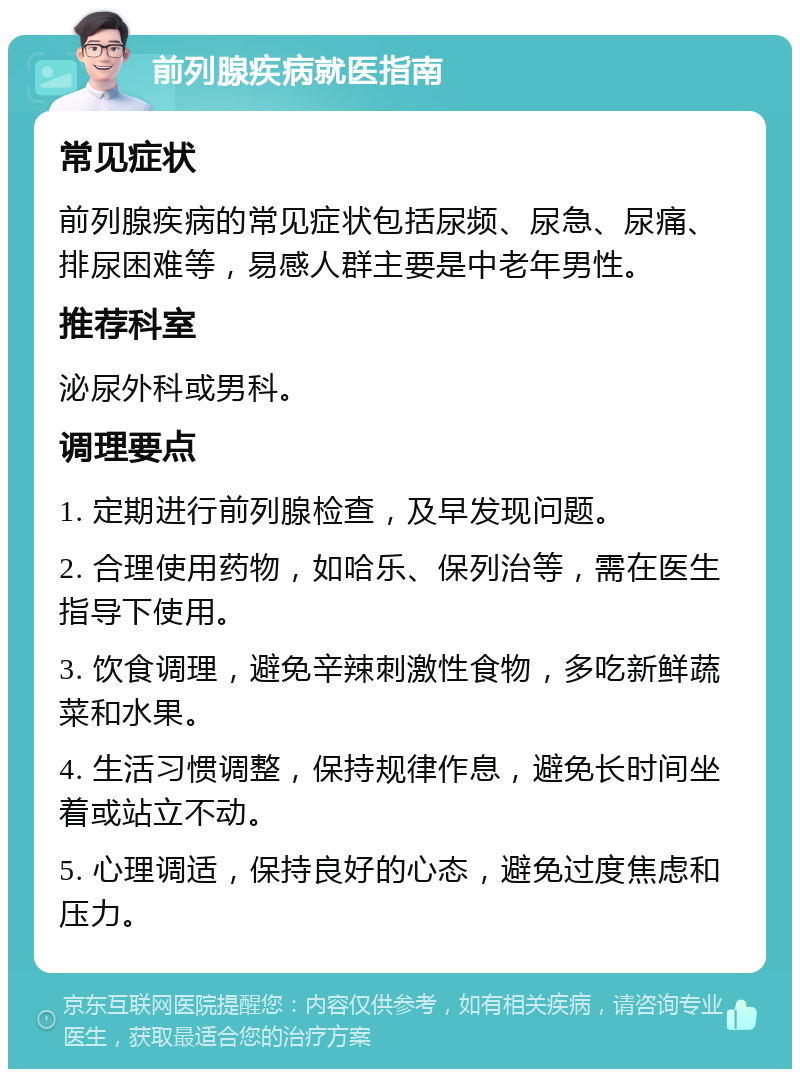 前列腺疾病就医指南 常见症状 前列腺疾病的常见症状包括尿频、尿急、尿痛、排尿困难等，易感人群主要是中老年男性。 推荐科室 泌尿外科或男科。 调理要点 1. 定期进行前列腺检查，及早发现问题。 2. 合理使用药物，如哈乐、保列治等，需在医生指导下使用。 3. 饮食调理，避免辛辣刺激性食物，多吃新鲜蔬菜和水果。 4. 生活习惯调整，保持规律作息，避免长时间坐着或站立不动。 5. 心理调适，保持良好的心态，避免过度焦虑和压力。