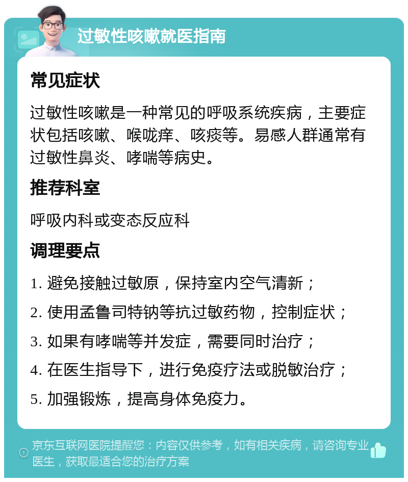 过敏性咳嗽就医指南 常见症状 过敏性咳嗽是一种常见的呼吸系统疾病，主要症状包括咳嗽、喉咙痒、咳痰等。易感人群通常有过敏性鼻炎、哮喘等病史。 推荐科室 呼吸内科或变态反应科 调理要点 1. 避免接触过敏原，保持室内空气清新； 2. 使用孟鲁司特钠等抗过敏药物，控制症状； 3. 如果有哮喘等并发症，需要同时治疗； 4. 在医生指导下，进行免疫疗法或脱敏治疗； 5. 加强锻炼，提高身体免疫力。