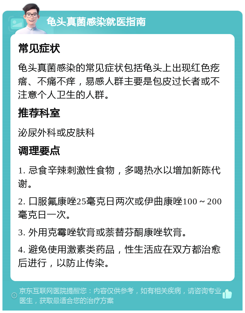 龟头真菌感染就医指南 常见症状 龟头真菌感染的常见症状包括龟头上出现红色疙瘩、不痛不痒，易感人群主要是包皮过长者或不注意个人卫生的人群。 推荐科室 泌尿外科或皮肤科 调理要点 1. 忌食辛辣刺激性食物，多喝热水以增加新陈代谢。 2. 口服氟康唑25毫克日两次或伊曲康唑100～200毫克日一次。 3. 外用克霉唑软膏或萘替芬酮康唑软膏。 4. 避免使用激素类药品，性生活应在双方都治愈后进行，以防止传染。