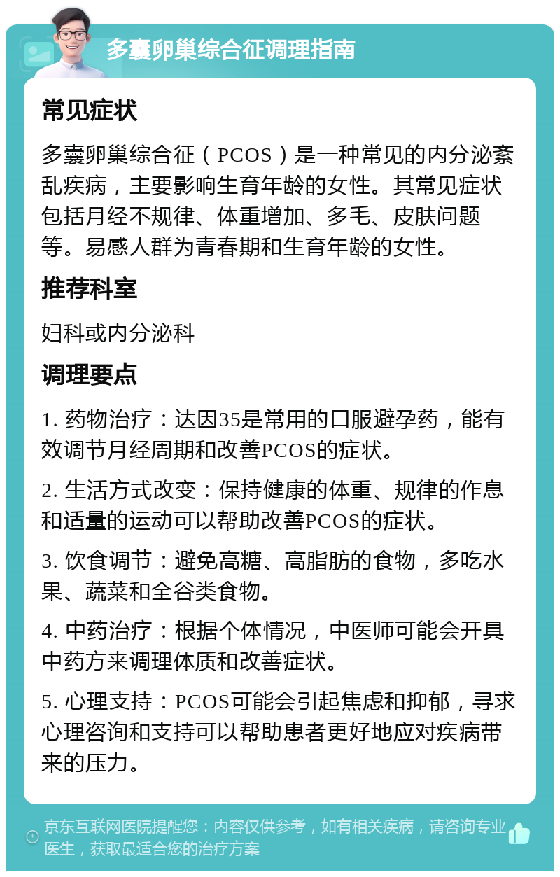 多囊卵巢综合征调理指南 常见症状 多囊卵巢综合征（PCOS）是一种常见的内分泌紊乱疾病，主要影响生育年龄的女性。其常见症状包括月经不规律、体重增加、多毛、皮肤问题等。易感人群为青春期和生育年龄的女性。 推荐科室 妇科或内分泌科 调理要点 1. 药物治疗：达因35是常用的口服避孕药，能有效调节月经周期和改善PCOS的症状。 2. 生活方式改变：保持健康的体重、规律的作息和适量的运动可以帮助改善PCOS的症状。 3. 饮食调节：避免高糖、高脂肪的食物，多吃水果、蔬菜和全谷类食物。 4. 中药治疗：根据个体情况，中医师可能会开具中药方来调理体质和改善症状。 5. 心理支持：PCOS可能会引起焦虑和抑郁，寻求心理咨询和支持可以帮助患者更好地应对疾病带来的压力。