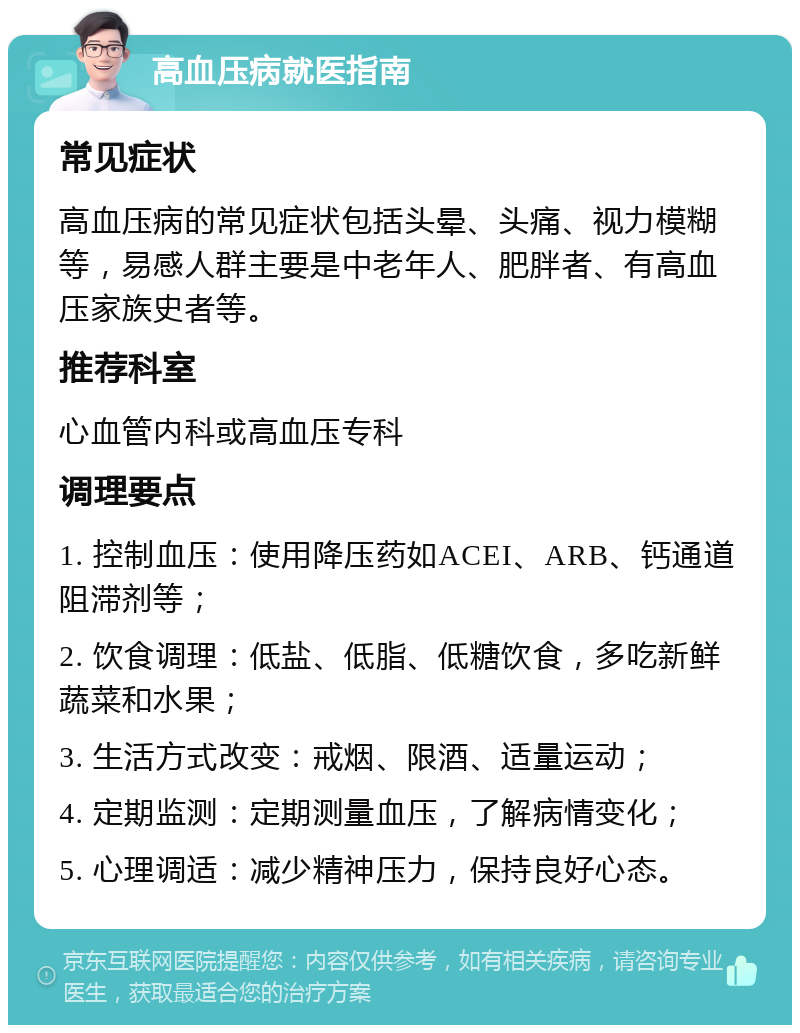 高血压病就医指南 常见症状 高血压病的常见症状包括头晕、头痛、视力模糊等，易感人群主要是中老年人、肥胖者、有高血压家族史者等。 推荐科室 心血管内科或高血压专科 调理要点 1. 控制血压：使用降压药如ACEI、ARB、钙通道阻滞剂等； 2. 饮食调理：低盐、低脂、低糖饮食，多吃新鲜蔬菜和水果； 3. 生活方式改变：戒烟、限酒、适量运动； 4. 定期监测：定期测量血压，了解病情变化； 5. 心理调适：减少精神压力，保持良好心态。