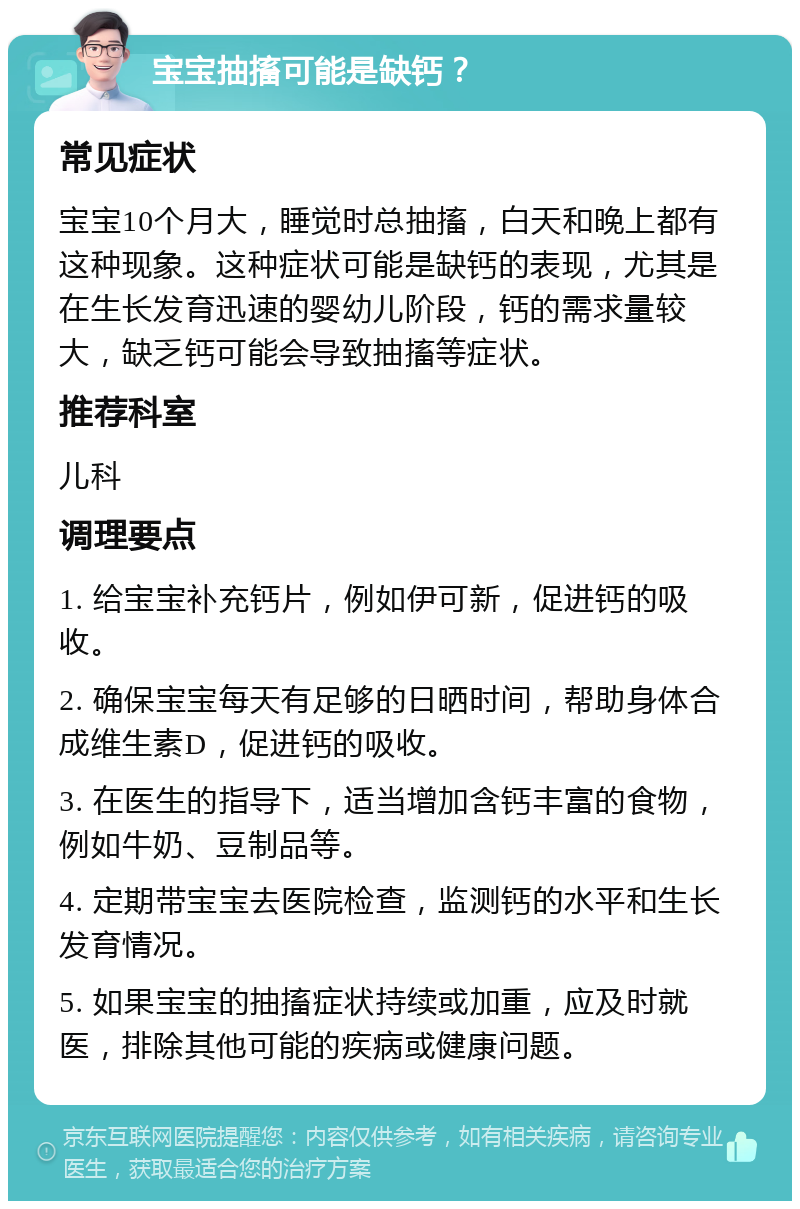 宝宝抽搐可能是缺钙？ 常见症状 宝宝10个月大，睡觉时总抽搐，白天和晚上都有这种现象。这种症状可能是缺钙的表现，尤其是在生长发育迅速的婴幼儿阶段，钙的需求量较大，缺乏钙可能会导致抽搐等症状。 推荐科室 儿科 调理要点 1. 给宝宝补充钙片，例如伊可新，促进钙的吸收。 2. 确保宝宝每天有足够的日晒时间，帮助身体合成维生素D，促进钙的吸收。 3. 在医生的指导下，适当增加含钙丰富的食物，例如牛奶、豆制品等。 4. 定期带宝宝去医院检查，监测钙的水平和生长发育情况。 5. 如果宝宝的抽搐症状持续或加重，应及时就医，排除其他可能的疾病或健康问题。