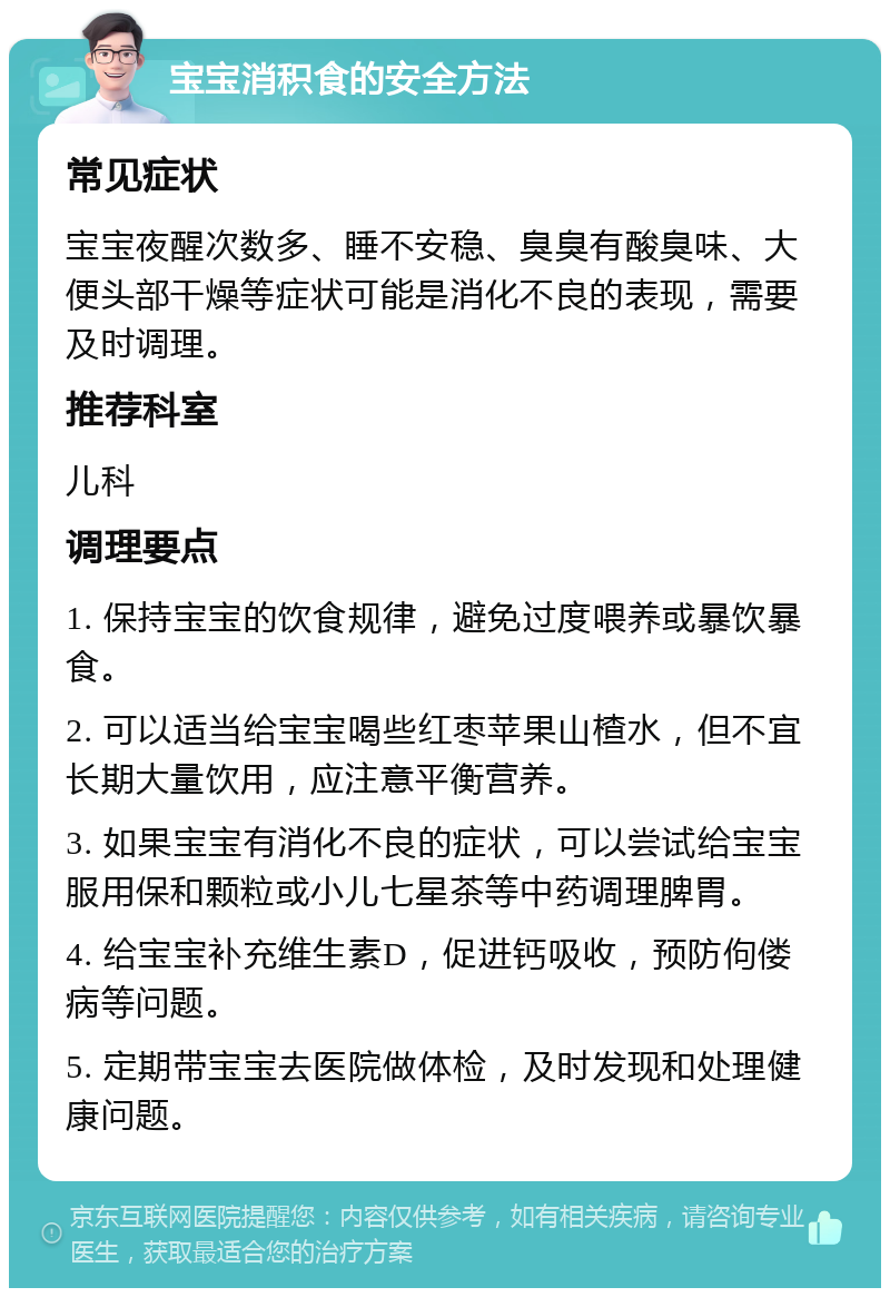 宝宝消积食的安全方法 常见症状 宝宝夜醒次数多、睡不安稳、臭臭有酸臭味、大便头部干燥等症状可能是消化不良的表现，需要及时调理。 推荐科室 儿科 调理要点 1. 保持宝宝的饮食规律，避免过度喂养或暴饮暴食。 2. 可以适当给宝宝喝些红枣苹果山楂水，但不宜长期大量饮用，应注意平衡营养。 3. 如果宝宝有消化不良的症状，可以尝试给宝宝服用保和颗粒或小儿七星茶等中药调理脾胃。 4. 给宝宝补充维生素D，促进钙吸收，预防佝偻病等问题。 5. 定期带宝宝去医院做体检，及时发现和处理健康问题。