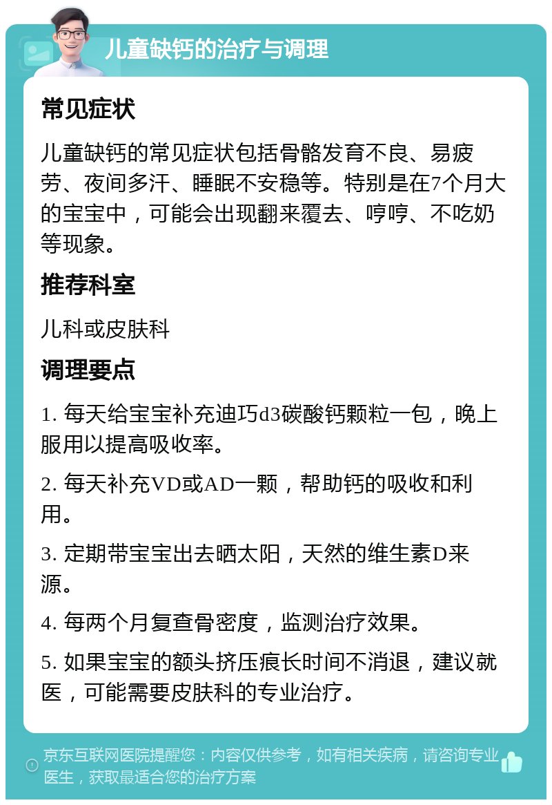 儿童缺钙的治疗与调理 常见症状 儿童缺钙的常见症状包括骨骼发育不良、易疲劳、夜间多汗、睡眠不安稳等。特别是在7个月大的宝宝中，可能会出现翻来覆去、哼哼、不吃奶等现象。 推荐科室 儿科或皮肤科 调理要点 1. 每天给宝宝补充迪巧d3碳酸钙颗粒一包，晚上服用以提高吸收率。 2. 每天补充VD或AD一颗，帮助钙的吸收和利用。 3. 定期带宝宝出去晒太阳，天然的维生素D来源。 4. 每两个月复查骨密度，监测治疗效果。 5. 如果宝宝的额头挤压痕长时间不消退，建议就医，可能需要皮肤科的专业治疗。