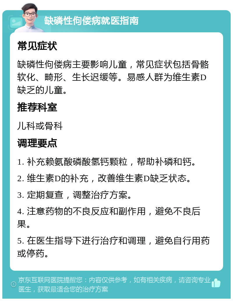 缺磷性佝偻病就医指南 常见症状 缺磷性佝偻病主要影响儿童，常见症状包括骨骼软化、畸形、生长迟缓等。易感人群为维生素D缺乏的儿童。 推荐科室 儿科或骨科 调理要点 1. 补充赖氨酸磷酸氢钙颗粒，帮助补磷和钙。 2. 维生素D的补充，改善维生素D缺乏状态。 3. 定期复查，调整治疗方案。 4. 注意药物的不良反应和副作用，避免不良后果。 5. 在医生指导下进行治疗和调理，避免自行用药或停药。