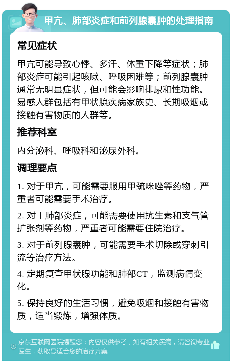 甲亢、肺部炎症和前列腺囊肿的处理指南 常见症状 甲亢可能导致心悸、多汗、体重下降等症状；肺部炎症可能引起咳嗽、呼吸困难等；前列腺囊肿通常无明显症状，但可能会影响排尿和性功能。易感人群包括有甲状腺疾病家族史、长期吸烟或接触有害物质的人群等。 推荐科室 内分泌科、呼吸科和泌尿外科。 调理要点 1. 对于甲亢，可能需要服用甲巯咪唑等药物，严重者可能需要手术治疗。 2. 对于肺部炎症，可能需要使用抗生素和支气管扩张剂等药物，严重者可能需要住院治疗。 3. 对于前列腺囊肿，可能需要手术切除或穿刺引流等治疗方法。 4. 定期复查甲状腺功能和肺部CT，监测病情变化。 5. 保持良好的生活习惯，避免吸烟和接触有害物质，适当锻炼，增强体质。