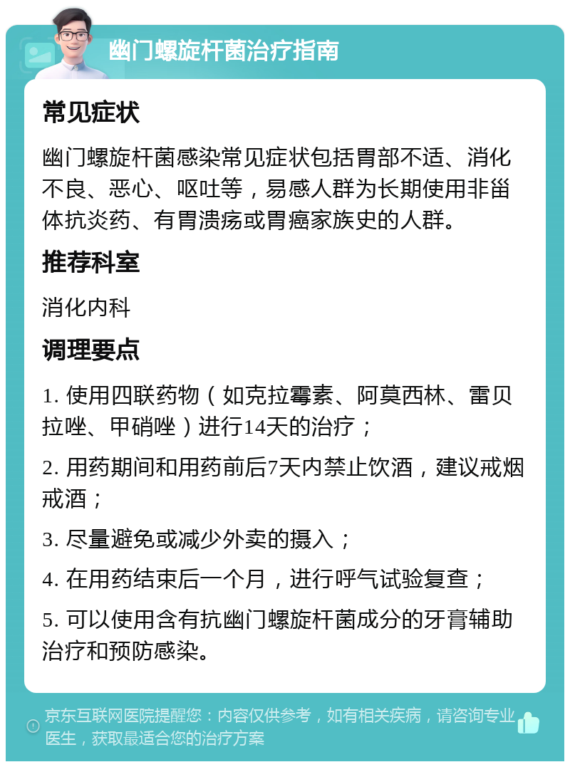 幽门螺旋杆菌治疗指南 常见症状 幽门螺旋杆菌感染常见症状包括胃部不适、消化不良、恶心、呕吐等，易感人群为长期使用非甾体抗炎药、有胃溃疡或胃癌家族史的人群。 推荐科室 消化内科 调理要点 1. 使用四联药物（如克拉霉素、阿莫西林、雷贝拉唑、甲硝唑）进行14天的治疗； 2. 用药期间和用药前后7天内禁止饮酒，建议戒烟戒酒； 3. 尽量避免或减少外卖的摄入； 4. 在用药结束后一个月，进行呼气试验复查； 5. 可以使用含有抗幽门螺旋杆菌成分的牙膏辅助治疗和预防感染。