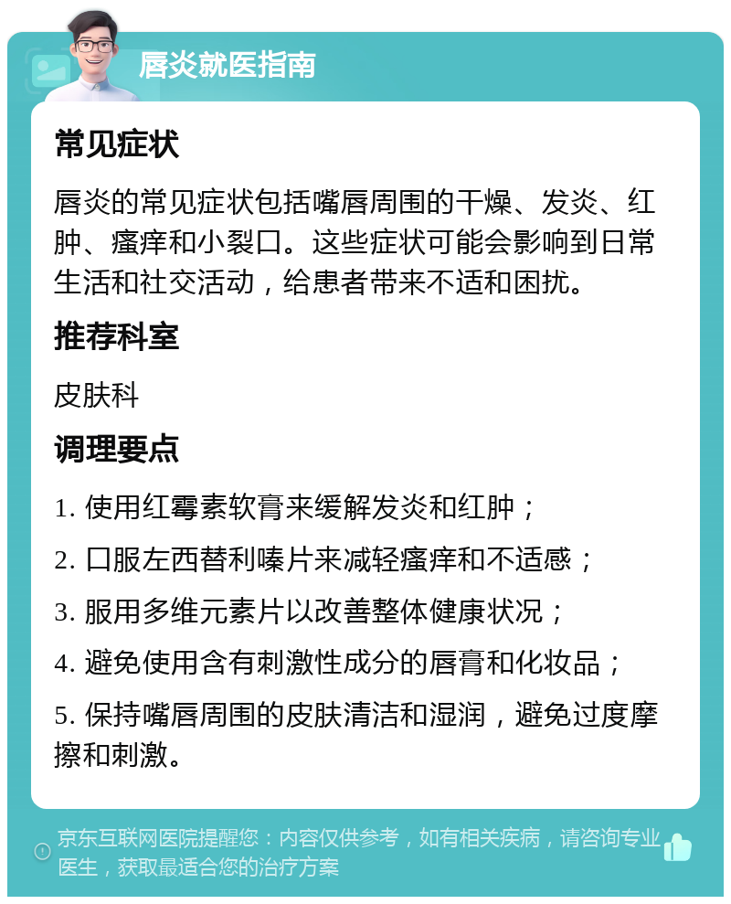 唇炎就医指南 常见症状 唇炎的常见症状包括嘴唇周围的干燥、发炎、红肿、瘙痒和小裂口。这些症状可能会影响到日常生活和社交活动，给患者带来不适和困扰。 推荐科室 皮肤科 调理要点 1. 使用红霉素软膏来缓解发炎和红肿； 2. 口服左西替利嗪片来减轻瘙痒和不适感； 3. 服用多维元素片以改善整体健康状况； 4. 避免使用含有刺激性成分的唇膏和化妆品； 5. 保持嘴唇周围的皮肤清洁和湿润，避免过度摩擦和刺激。