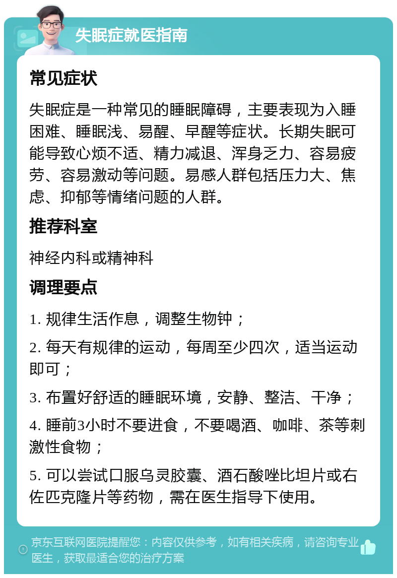 失眠症就医指南 常见症状 失眠症是一种常见的睡眠障碍，主要表现为入睡困难、睡眠浅、易醒、早醒等症状。长期失眠可能导致心烦不适、精力减退、浑身乏力、容易疲劳、容易激动等问题。易感人群包括压力大、焦虑、抑郁等情绪问题的人群。 推荐科室 神经内科或精神科 调理要点 1. 规律生活作息，调整生物钟； 2. 每天有规律的运动，每周至少四次，适当运动即可； 3. 布置好舒适的睡眠环境，安静、整洁、干净； 4. 睡前3小时不要进食，不要喝酒、咖啡、茶等刺激性食物； 5. 可以尝试口服乌灵胶囊、酒石酸唑比坦片或右佐匹克隆片等药物，需在医生指导下使用。