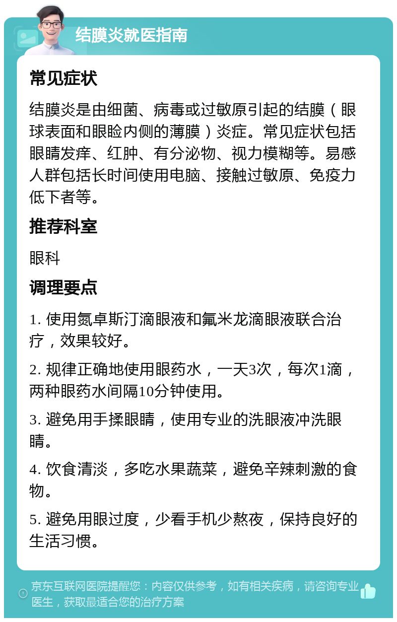 结膜炎就医指南 常见症状 结膜炎是由细菌、病毒或过敏原引起的结膜（眼球表面和眼睑内侧的薄膜）炎症。常见症状包括眼睛发痒、红肿、有分泌物、视力模糊等。易感人群包括长时间使用电脑、接触过敏原、免疫力低下者等。 推荐科室 眼科 调理要点 1. 使用氮卓斯汀滴眼液和氟米龙滴眼液联合治疗，效果较好。 2. 规律正确地使用眼药水，一天3次，每次1滴，两种眼药水间隔10分钟使用。 3. 避免用手揉眼睛，使用专业的洗眼液冲洗眼睛。 4. 饮食清淡，多吃水果蔬菜，避免辛辣刺激的食物。 5. 避免用眼过度，少看手机少熬夜，保持良好的生活习惯。