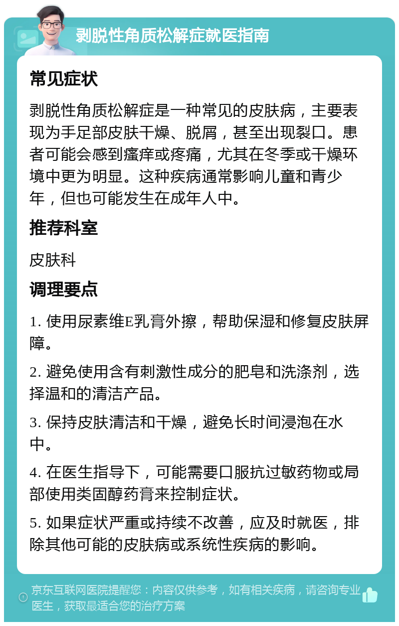 剥脱性角质松解症就医指南 常见症状 剥脱性角质松解症是一种常见的皮肤病，主要表现为手足部皮肤干燥、脱屑，甚至出现裂口。患者可能会感到瘙痒或疼痛，尤其在冬季或干燥环境中更为明显。这种疾病通常影响儿童和青少年，但也可能发生在成年人中。 推荐科室 皮肤科 调理要点 1. 使用尿素维E乳膏外擦，帮助保湿和修复皮肤屏障。 2. 避免使用含有刺激性成分的肥皂和洗涤剂，选择温和的清洁产品。 3. 保持皮肤清洁和干燥，避免长时间浸泡在水中。 4. 在医生指导下，可能需要口服抗过敏药物或局部使用类固醇药膏来控制症状。 5. 如果症状严重或持续不改善，应及时就医，排除其他可能的皮肤病或系统性疾病的影响。