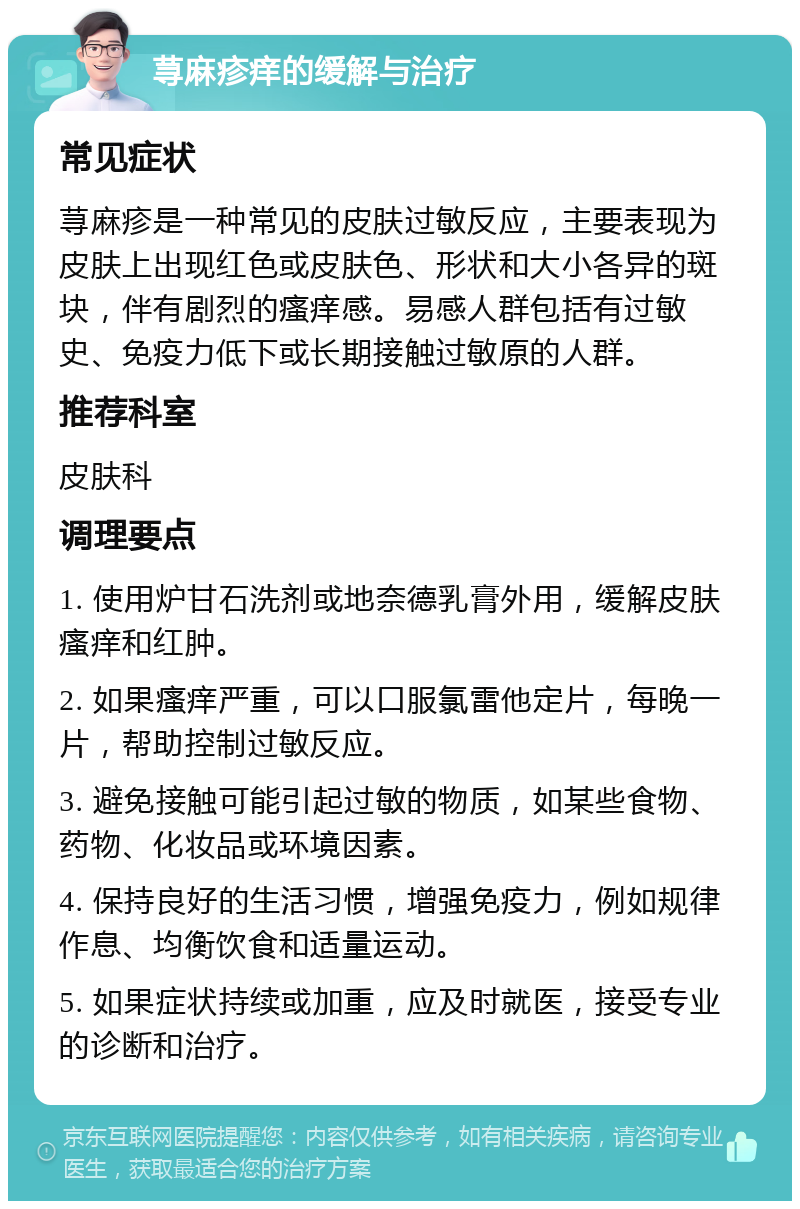 荨麻疹痒的缓解与治疗 常见症状 荨麻疹是一种常见的皮肤过敏反应，主要表现为皮肤上出现红色或皮肤色、形状和大小各异的斑块，伴有剧烈的瘙痒感。易感人群包括有过敏史、免疫力低下或长期接触过敏原的人群。 推荐科室 皮肤科 调理要点 1. 使用炉甘石洗剂或地奈德乳膏外用，缓解皮肤瘙痒和红肿。 2. 如果瘙痒严重，可以口服氯雷他定片，每晚一片，帮助控制过敏反应。 3. 避免接触可能引起过敏的物质，如某些食物、药物、化妆品或环境因素。 4. 保持良好的生活习惯，增强免疫力，例如规律作息、均衡饮食和适量运动。 5. 如果症状持续或加重，应及时就医，接受专业的诊断和治疗。