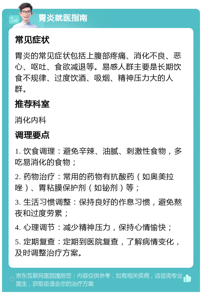 胃炎就医指南 常见症状 胃炎的常见症状包括上腹部疼痛、消化不良、恶心、呕吐、食欲减退等。易感人群主要是长期饮食不规律、过度饮酒、吸烟、精神压力大的人群。 推荐科室 消化内科 调理要点 1. 饮食调理：避免辛辣、油腻、刺激性食物，多吃易消化的食物； 2. 药物治疗：常用的药物有抗酸药（如奥美拉唑）、胃粘膜保护剂（如铋剂）等； 3. 生活习惯调整：保持良好的作息习惯，避免熬夜和过度劳累； 4. 心理调节：减少精神压力，保持心情愉快； 5. 定期复查：定期到医院复查，了解病情变化，及时调整治疗方案。