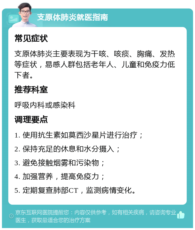 支原体肺炎就医指南 常见症状 支原体肺炎主要表现为干咳、咳痰、胸痛、发热等症状，易感人群包括老年人、儿童和免疫力低下者。 推荐科室 呼吸内科或感染科 调理要点 1. 使用抗生素如莫西沙星片进行治疗； 2. 保持充足的休息和水分摄入； 3. 避免接触烟雾和污染物； 4. 加强营养，提高免疫力； 5. 定期复查肺部CT，监测病情变化。