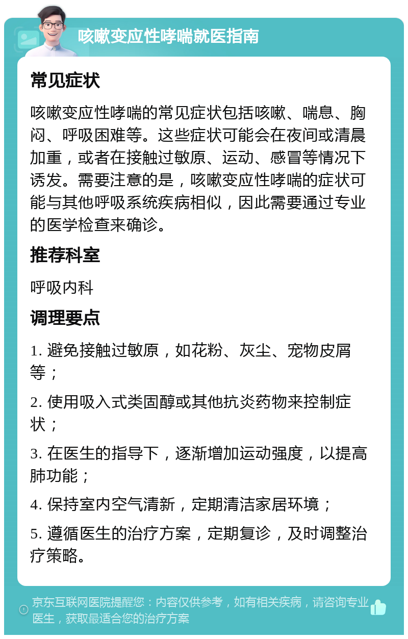 咳嗽变应性哮喘就医指南 常见症状 咳嗽变应性哮喘的常见症状包括咳嗽、喘息、胸闷、呼吸困难等。这些症状可能会在夜间或清晨加重，或者在接触过敏原、运动、感冒等情况下诱发。需要注意的是，咳嗽变应性哮喘的症状可能与其他呼吸系统疾病相似，因此需要通过专业的医学检查来确诊。 推荐科室 呼吸内科 调理要点 1. 避免接触过敏原，如花粉、灰尘、宠物皮屑等； 2. 使用吸入式类固醇或其他抗炎药物来控制症状； 3. 在医生的指导下，逐渐增加运动强度，以提高肺功能； 4. 保持室内空气清新，定期清洁家居环境； 5. 遵循医生的治疗方案，定期复诊，及时调整治疗策略。