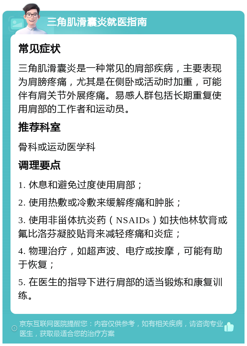 三角肌滑囊炎就医指南 常见症状 三角肌滑囊炎是一种常见的肩部疾病，主要表现为肩膀疼痛，尤其是在侧卧或活动时加重，可能伴有肩关节外展疼痛。易感人群包括长期重复使用肩部的工作者和运动员。 推荐科室 骨科或运动医学科 调理要点 1. 休息和避免过度使用肩部； 2. 使用热敷或冷敷来缓解疼痛和肿胀； 3. 使用非甾体抗炎药（NSAIDs）如扶他林软膏或氟比洛芬凝胶贴膏来减轻疼痛和炎症； 4. 物理治疗，如超声波、电疗或按摩，可能有助于恢复； 5. 在医生的指导下进行肩部的适当锻炼和康复训练。