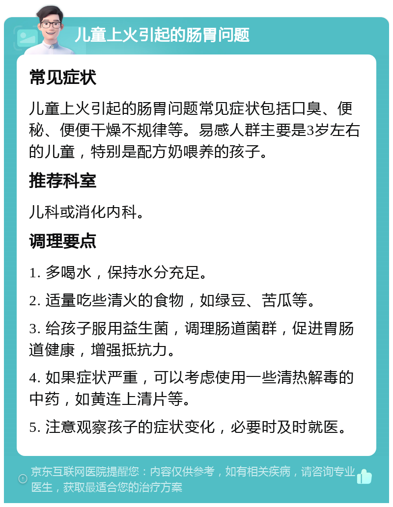 儿童上火引起的肠胃问题 常见症状 儿童上火引起的肠胃问题常见症状包括口臭、便秘、便便干燥不规律等。易感人群主要是3岁左右的儿童，特别是配方奶喂养的孩子。 推荐科室 儿科或消化内科。 调理要点 1. 多喝水，保持水分充足。 2. 适量吃些清火的食物，如绿豆、苦瓜等。 3. 给孩子服用益生菌，调理肠道菌群，促进胃肠道健康，增强抵抗力。 4. 如果症状严重，可以考虑使用一些清热解毒的中药，如黄连上清片等。 5. 注意观察孩子的症状变化，必要时及时就医。