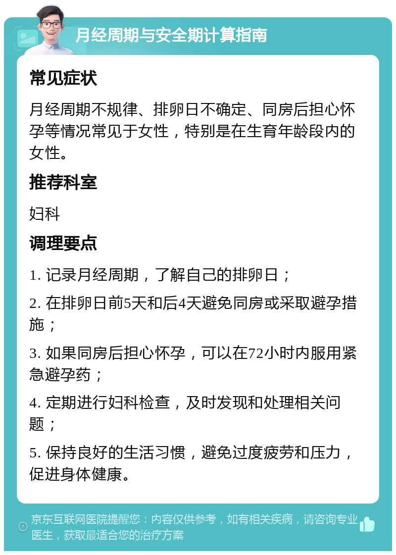 月经周期与安全期计算指南 常见症状 月经周期不规律、排卵日不确定、同房后担心怀孕等情况常见于女性，特别是在生育年龄段内的女性。 推荐科室 妇科 调理要点 1. 记录月经周期，了解自己的排卵日； 2. 在排卵日前5天和后4天避免同房或采取避孕措施； 3. 如果同房后担心怀孕，可以在72小时内服用紧急避孕药； 4. 定期进行妇科检查，及时发现和处理相关问题； 5. 保持良好的生活习惯，避免过度疲劳和压力，促进身体健康。